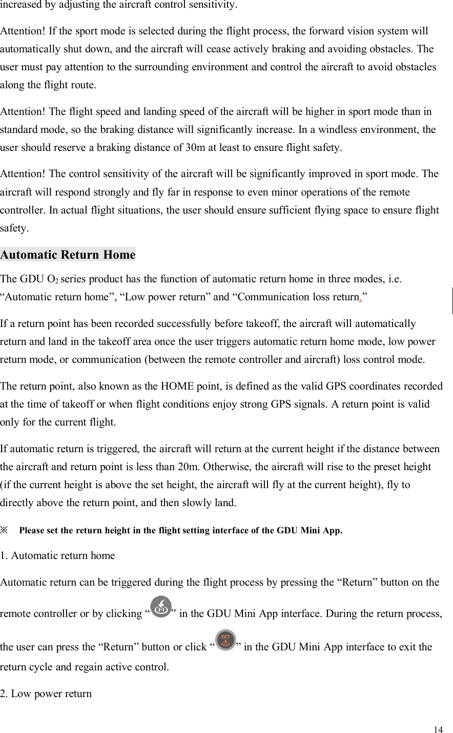 14increased by adjusting the aircraft control sensitivity.Attention! If the sport mode is selected during the flight process, the forward vision system willautomatically shut down, and the aircraft will cease actively braking and avoiding obstacles. Theuser must pay attention to the surrounding environment and control the aircraft to avoid obstaclesalong the flight route.Attention! The flight speed and landing speed of the aircraft will be higher in sport mode than instandard mode, so the braking distance will significantly increase. In a windless environment, theuser should reserve a braking distance of 30m at least to ensure flight safety.Attention! The control sensitivity of the aircraft will be significantly improved in sport mode. Theaircraft will respond strongly and fly far in response to even minor operations of the remotecontroller. In actual flight situations, the user should ensure sufficient flying space to ensure flightsafety.Automatic Return HomeThe GDU O2series product has the function of automatic return home in three modes, i.e.“Automatic return home”, “Low power return” and “Communication loss return.”If a return point has been recorded successfully before takeoff, the aircraft will automaticallyreturn and land in the takeoff area once the user triggers automatic return home mode, low powerreturn mode, or communication (between the remote controller and aircraft) loss control mode.The return point, also known as the HOME point, is defined as the valid GPS coordinates recordedat the time of takeoff or when flight conditions enjoy strong GPS signals. A return point is validonly for the current flight.If automatic return is triggered, the aircraft will return at the current height if the distance betweenthe aircraft and return point is less than 20m. Otherwise, the aircraft will rise to the preset height(if the current height is above the set height, the aircraft will fly at the current height), fly todirectly above the return point, and then slowly land.※Please set the return height in the flight setting interface of the GDU Mini App.1. Automatic return homeAutomatic return can be triggered during the flight process by pressing the “Return” button on theremote controller or by clicking “ ” in the GDU Mini App interface. During the return process,the user can press the “Return” button or click “ ” in the GDU Mini App interface to exit thereturn cycle and regain active control.2. Low power return