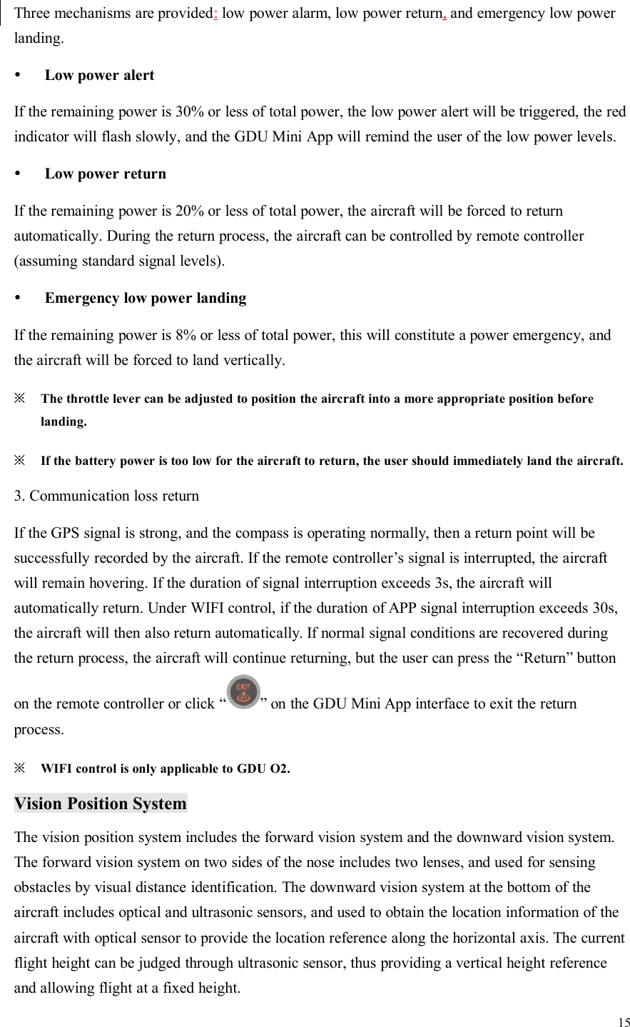 15Three mechanisms are provided:low power alarm, low power return,and emergency low powerlanding.Low power alertIf the remaining power is 30% or less of total power, the low power alert will be triggered, the redindicator will flash slowly, and the GDU Mini App will remind the user of the low power levels.Low power returnIf the remaining power is 20% or less of total power, the aircraft will be forced to returnautomatically. During the return process, the aircraft can be controlled by remote controller(assuming standard signal levels).Emergency low power landingIf the remaining power is 8% or less of total power, this will constitute a power emergency, andthe aircraft will be forced to land vertically.※The throttle lever can be adjusted to position the aircraft into a more appropriate position beforelanding.※If the battery power is too low for the aircraft to return, the user should immediately land the aircraft.3. Communication loss returnIf the GPS signal is strong, and the compass is operating normally, then a return point will besuccessfully recorded by the aircraft. If the remote controller’s signal is interrupted, the aircraftwill remain hovering. If the duration of signal interruption exceeds 3s, the aircraft willautomatically return. Under WIFI control, if the duration of APP signal interruption exceeds 30s,the aircraft will then also return automatically. If normal signal conditions are recovered duringthe return process, the aircraft will continue returning, but the user can press the “Return” buttonon the remote controller or click “ ” on the GDU Mini App interface to exit the returnprocess.※WIFI control is only applicable to GDU O2.Vision Position SystemThe vision position system includes the forward vision system and the downward vision system.The forward vision system on two sides of the nose includes two lenses, and used for sensingobstacles by visual distance identification. The downward vision system at the bottom of theaircraft includes optical and ultrasonic sensors, and used to obtain the location information of theaircraft with optical sensor to provide the location reference along the horizontal axis. The currentflight height can be judged through ultrasonic sensor, thus providing a vertical height referenceand allowing flight at a fixed height.