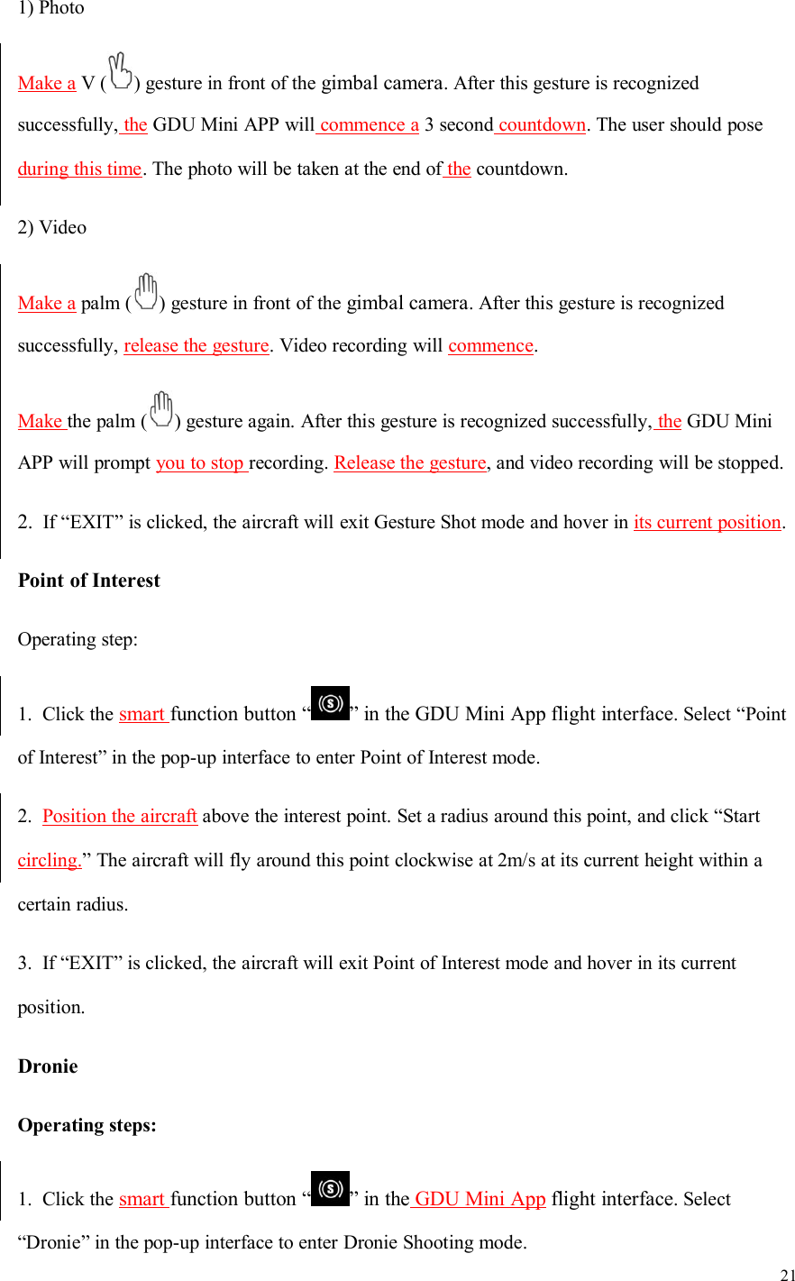 211) PhotoMake a V ( ) gesture in front of the gimbal camera. After this gesture is recognizedsuccessfully, the GDU Mini APP will commence a 3 second countdown. The user should poseduring this time. The photo will be taken at the end of the countdown.2) VideoMake a palm ( ) gesture in front of the gimbal camera. After this gesture is recognizedsuccessfully, release the gesture. Video recording will commence.Make the palm ( ) gesture again. After this gesture is recognized successfully, the GDU MiniAPP will prompt you to stop recording. Release the gesture, and video recording will be stopped.2. If “EXIT” is clicked, the aircraft will exit Gesture Shot mode and hover in its current position.Point of InterestOperating step:1. Click the smart function button “ ” in the GDU Mini App flight interface. Select “Pointof Interest” in the pop-up interface to enter Point of Interest mode.2. Position the aircraft above the interest point. Set a radius around this point, and click “Startcircling.” The aircraft will fly around this point clockwise at 2m/s at its current height within acertain radius.3. If “EXIT” is clicked, the aircraft will exit Point of Interest mode and hover in its currentposition.DronieOperating steps:1. Click the smart function button “ ” in the GDU Mini App flight interface. Select“Dronie” in the pop-up interface to enter Dronie Shooting mode.