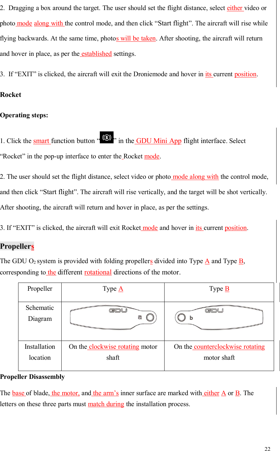 222. Dragging a box around the target. The user should set the flight distance, select either video orphoto mode along with the control mode, and then click “Start flight”. The aircraft will rise whileflying backwards. At the same time, photos will be taken. After shooting, the aircraft will returnand hover in place, as per the established settings.3. If “EXIT” is clicked, the aircraft will exit the Droniemode and hover in its current position.RocketOperating steps:1. Click the smart function button “ ” in the GDU Mini App flight interface. Select“Rocket” in the pop-up interface to enter the Rocket mode.2. The user should set the flight distance, select video or photo mode along with the control mode,and then click “Start flight”. The aircraft will rise vertically, and the target will be shot vertically.After shooting, the aircraft will return and hover in place, as per the settings.3. If “EXIT” is clicked, the aircraft will exit Rocket mode and hover in its current position.PropellersThe GDU O2system is provided with folding propellersdivided into Type Aand Type B,corresponding to the different rotational directions of the motor.PropellerType AType BSchematicDiagramInstallationlocationOn the clockwise rotating motorshaftOn the counterclockwise rotatingmotor shaftPropeller DisassemblyThe base of blade, the motor, and the arm’s inner surface are marked with either A or B. Theletters on these three parts must match during the installation process.