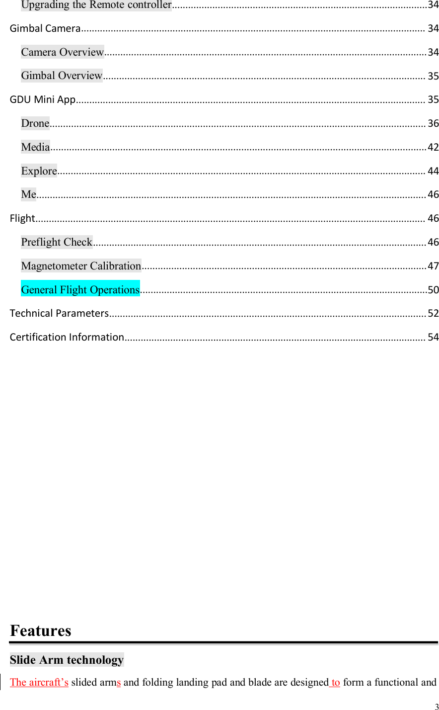 3Upgrading the Remote controller...............................................................................................34Gimbal Camera................................................................................................................................ 34Camera Overview........................................................................................................................34Gimbal Overview........................................................................................................................ 35GDU Mini App.................................................................................................................................. 35Drone............................................................................................................................................ 36Media............................................................................................................................................42Explore......................................................................................................................................... 44Me................................................................................................................................................. 46Flight................................................................................................................................................. 46Preflight Check............................................................................................................................46Magnetometer Calibration..........................................................................................................47General Flight Operations...........................................................................................................50Technical Parameters......................................................................................................................52Certification Information................................................................................................................ 54FeaturesSlide Arm technologyThe aircraft’s slided armsand folding landing pad and blade are designed to form a functional and