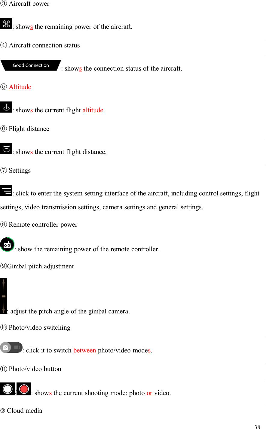 38③Aircraft power: showsthe remaining power of the aircraft.④Aircraft connection status: showsthe connection status of the aircraft.⑤Altitude: showsthe current flight altitude.⑥Flight distance: showsthe current flight distance.⑦Settings: click to enter the system setting interface of the aircraft, including control settings, flightsettings, video transmission settings, camera settings and general settings.⑧Remote controller power: show the remaining power of the remote controller.⑨Gimbal pitch adjustment: adjust the pitch angle of the gimbal camera.⑩Photo/video switching: click it to switch between photo/video modes.⑪Photo/video button/ : showsthe current shooting mode: photo or video.⑫Cloud media