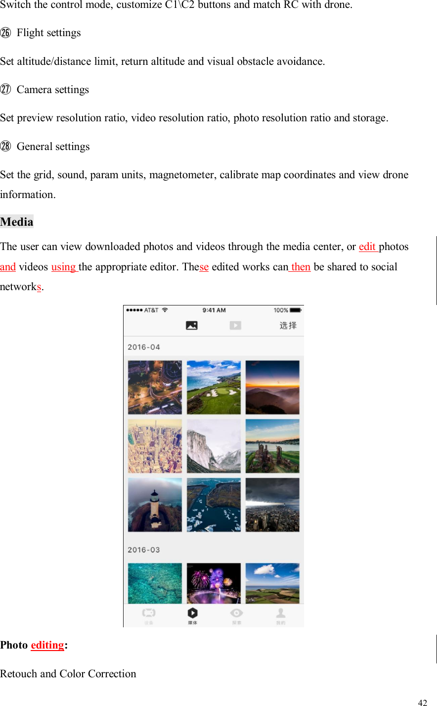 42Switch the control mode, customize C1\C2 buttons and match RC with drone.㉖Flight settingsSet altitude/distance limit, return altitude and visual obstacle avoidance.㉗Camera settingsSet preview resolution ratio, video resolution ratio, photo resolution ratio and storage.㉘General settingsSet the grid, sound, param units, magnetometer, calibrate map coordinates and view droneinformation.MediaThe user can view downloaded photos and videos through the media center, or edit photosand videos using the appropriate editor. These edited works can then be shared to socialnetworks.Photo editing:Retouch and Color Correction