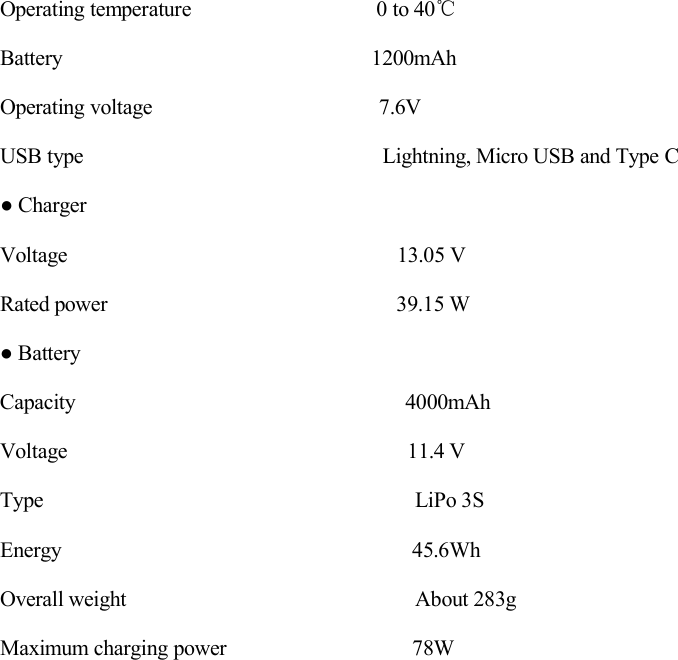 Operating temperature 0 to 40℃Battery 1200mAhOperating voltage 7.6VUSB type Lightning, Micro USB and Type C● ChargerVoltage 13.05 VRated power 39.15 W● BatteryCapacity 4000mAhVoltage 11.4 VType LiPo 3SEnergy 45.6WhOverall weight About 283gMaximum charging power 78W