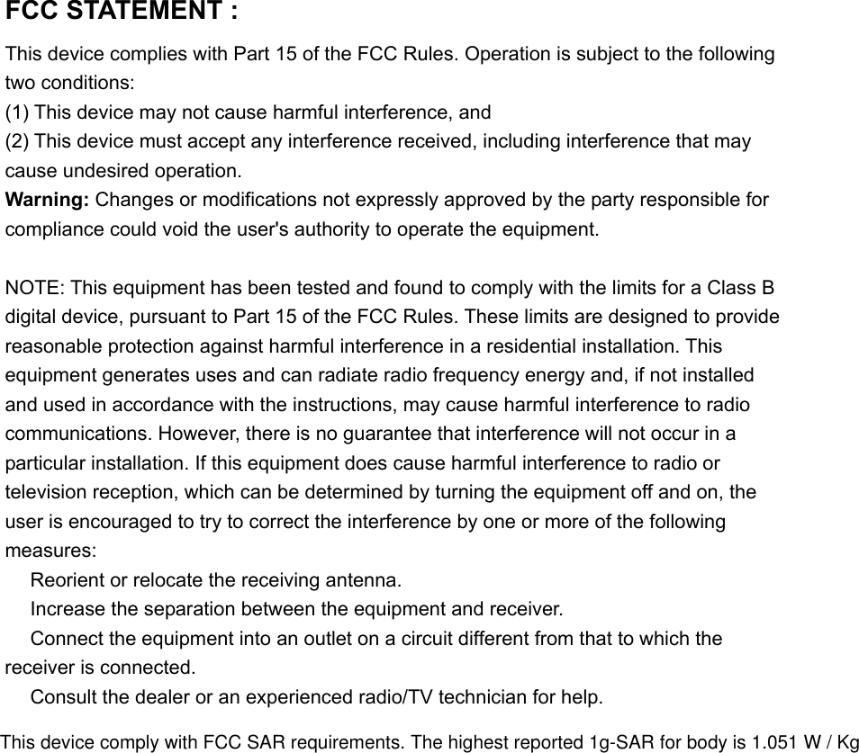 FCC STATEMENT :   This device complies with Part 15 of the FCC Rules. Operation is subject to the following two conditions: (1) This device may not cause harmful interference, and (2) This device must accept any interference received, including interference that may cause undesired operation. Warning: Changes or modifications not expressly approved by the party responsible for compliance could void the user&apos;s authority to operate the equipment.  NOTE: This equipment has been tested and found to comply with the limits for a Class B digital device, pursuant to Part 15 of the FCC Rules. These limits are designed to provide reasonable protection against harmful interference in a residential installation. This equipment generates uses and can radiate radio frequency energy and, if not installed and used in accordance with the instructions, may cause harmful interference to radio communications. However, there is no guarantee that interference will not occur in a particular installation. If this equipment does cause harmful interference to radio or television reception, which can be determined by turning the equipment off and on, the user is encouraged to try to correct the interference by one or more of the following measures:  Reorient or relocate the receiving an　tenna.  Increase the separation between the equipment and receiver.　  Connect the equipment into an outlet on a circuit different from that to which the 　receiver is connected.  Consult the dealer or an experienced radio/TV technician for help.　 This device comply with FCC SAR requirements. The highest reported 1g-SAR for body is 1.051 W / Kg