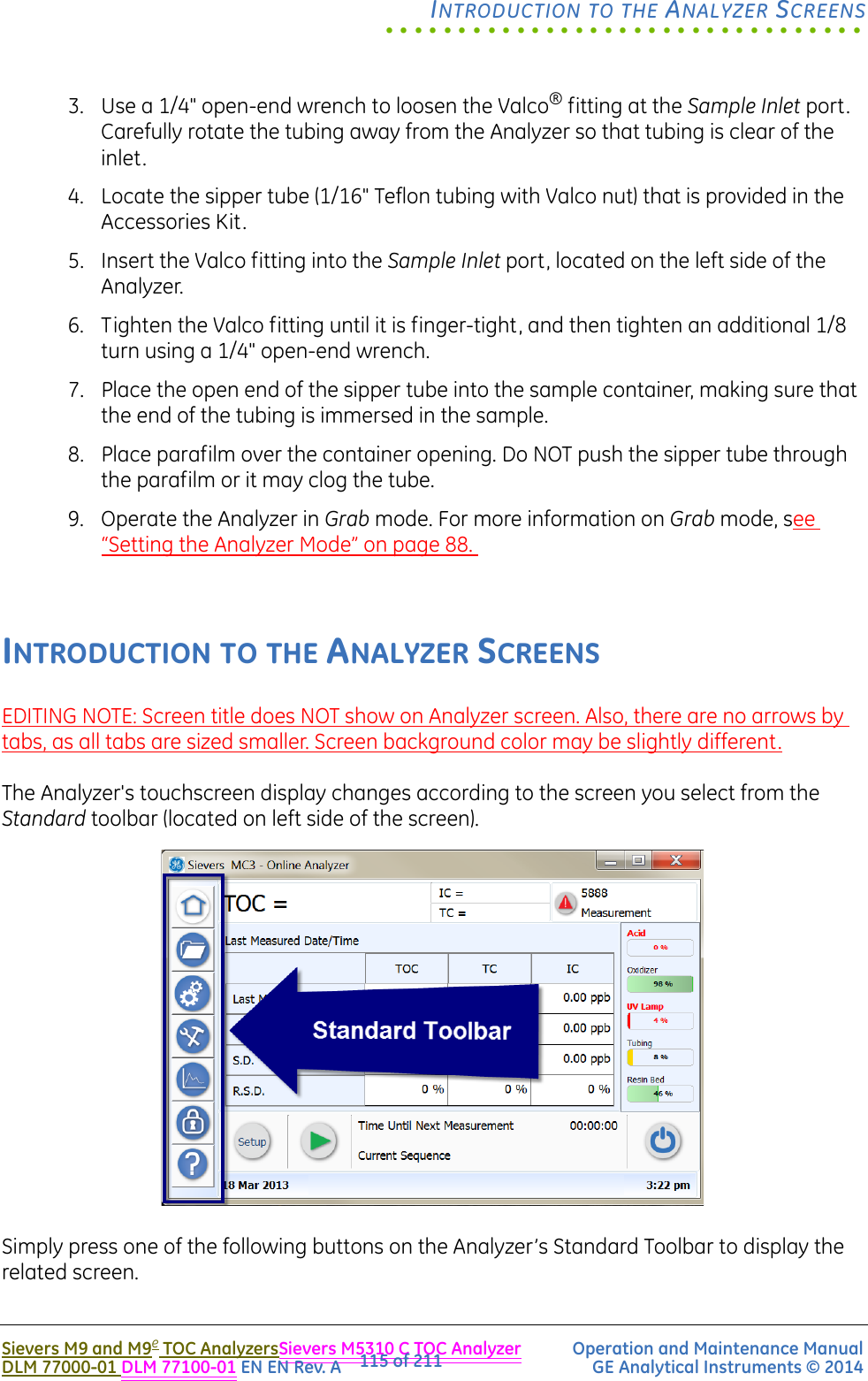 .................................INTRODUCTION TO THE ANALYZER SCREENSSievers M9 and M9e TOC AnalyzersSievers M5310 C TOC Analyzer Operation and Maintenance ManualDLM 77000-01 DLM 77100-01 EN EN Rev. A GE Analytical Instruments © 2014115 of 2113. Use a 1/4&quot; open-end wrench to loosen the Valco® fitting at the Sample Inlet port. Carefully rotate the tubing away from the Analyzer so that tubing is clear of the inlet. 4. Locate the sipper tube (1/16&quot; Teflon tubing with Valco nut) that is provided in the Accessories Kit.5. Insert the Valco fitting into the Sample Inlet port, located on the left side of the Analyzer.6. Tighten the Valco fitting until it is finger-tight, and then tighten an additional 1/8 turn using a 1/4&quot; open-end wrench.7. Place the open end of the sipper tube into the sample container, making sure that the end of the tubing is immersed in the sample. 8. Place parafilm over the container opening. Do NOT push the sipper tube through the parafilm or it may clog the tube.9. Operate the Analyzer in Grab mode. For more information on Grab mode, see “Setting the Analyzer Mode” on page 88. INTRODUCTION TO THE ANALYZER SCREENSEDITING NOTE: Screen title does NOT show on Analyzer screen. Also, there are no arrows by tabs, as all tabs are sized smaller. Screen background color may be slightly different.The Analyzer&apos;s touchscreen display changes according to the screen you select from the Standard toolbar (located on left side of the screen). Simply press one of the following buttons on the Analyzer’s Standard Toolbar to display the related screen.