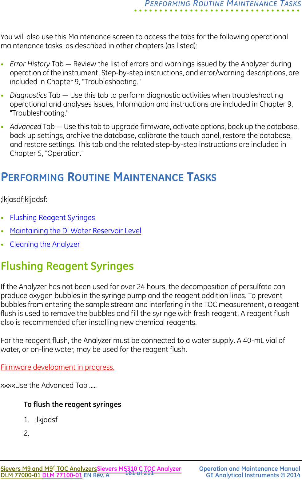 .................................PERFORMING ROUTINE MAINTENANCE TASKSSievers M9 and M9e TOC AnalyzersSievers M5310 C TOC Analyzer Operation and Maintenance ManualDLM 77000-01 DLM 77100-01 EN Rev. A GE Analytical Instruments © 2014161 of 211You will also use this Maintenance screen to access the tabs for the following operational maintenance tasks, as described in other chapters (as listed):•Error History Tab — Review the list of errors and warnings issued by the Analyzer during operation of the instrument. Step-by-step instructions, and error/warning descriptions, are included in Chapter 9, &quot;Troubleshooting.&quot;•Diagnostics Tab — Use this tab to perform diagnostic activities when troubleshooting operational and analyses issues, Information and instructions are included in Chapter 9, &quot;Troubleshooting.&quot;•Advanced Tab — Use this tab to upgrade firmware, activate options, back up the database, back up settings, archive the database, calibrate the touch panel, restore the database, and restore settings. This tab and the related step-by-step instructions are included in Chapter 5, &quot;Operation.&quot;PERFORMING ROUTINE MAINTENANCE TASKS;lkjasdf;kljadsf:•Flushing Reagent Syringes•Maintaining the DI Water Reservoir Level•Cleaning the AnalyzerFlushing Reagent SyringesIf the Analyzer has not been used for over 24 hours, the decomposition of persulfate can produce oxygen bubbles in the syringe pump and the reagent addition lines. To prevent bubbles from entering the sample stream and interfering in the TOC measurement, a reagent flush is used to remove the bubbles and fill the syringe with fresh reagent. A reagent flush also is recommended after installing new chemical reagents.For the reagent flush, the Analyzer must be connected to a water supply. A 40-mL vial of water, or on-line water, may be used for the reagent flush. Firmware development in progress.xxxxUse the Advanced Tab .....To flush the reagent syringes1. ;lkjadsf2.