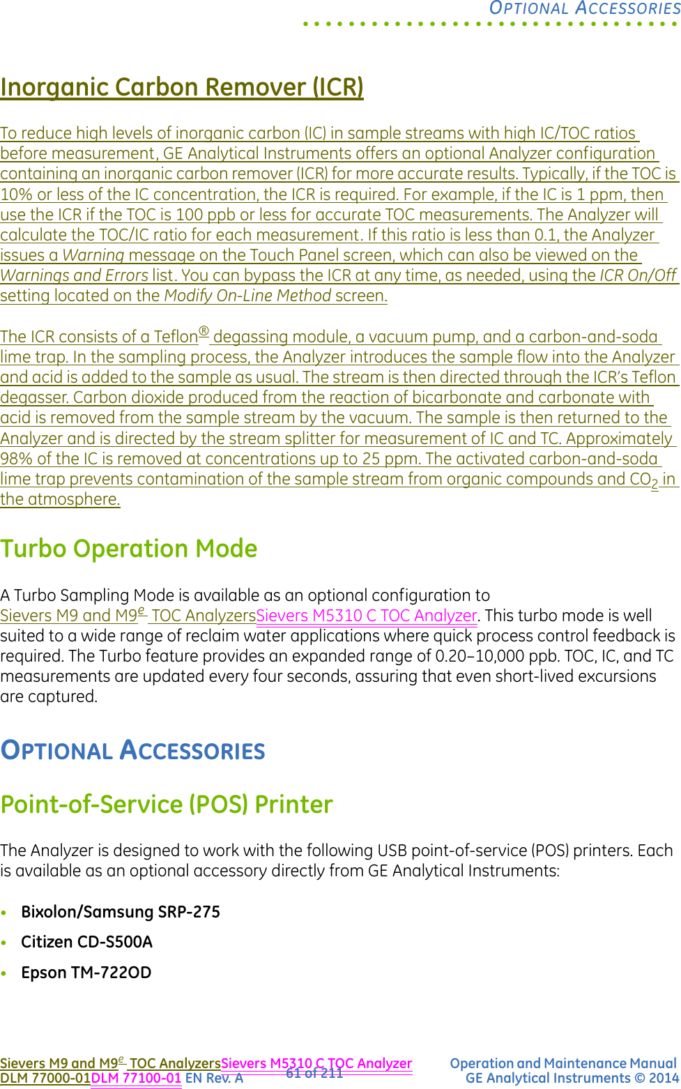 .................................OPTIONAL ACCESSORIESSievers M9 and M9eTOC AnalyzersSievers M5310 C TOC Analyzer Operation and Maintenance Manual DLM 77000-01DLM 77100-01 EN Rev. A GE Analytical Instruments © 201461 of 211Inorganic Carbon Remover (ICR)To reduce high levels of inorganic carbon (IC) in sample streams with high IC/TOC ratios before measurement, GE Analytical Instruments offers an optional Analyzer configuration containing an inorganic carbon remover (ICR) for more accurate results. Typically, if the TOC is 10% or less of the IC concentration, the ICR is required. For example, if the IC is 1 ppm, then use the ICR if the TOC is 100 ppb or less for accurate TOC measurements. The Analyzer will calculate the TOC/IC ratio for each measurement. If this ratio is less than 0.1, the Analyzer issues a Warning message on the Touch Panel screen, which can also be viewed on the Warnings and Errors list. You can bypass the ICR at any time, as needed, using the ICR On/Off setting located on the Modify On-Line Method screen.The ICR consists of a Teflon® degassing module, a vacuum pump, and a carbon-and-soda lime trap. In the sampling process, the Analyzer introduces the sample flow into the Analyzer and acid is added to the sample as usual. The stream is then directed through the ICR’s Teflon degasser. Carbon dioxide produced from the reaction of bicarbonate and carbonate with acid is removed from the sample stream by the vacuum. The sample is then returned to the Analyzer and is directed by the stream splitter for measurement of IC and TC. Approximately 98% of the IC is removed at concentrations up to 25 ppm. The activated carbon-and-soda lime trap prevents contamination of the sample stream from organic compounds and CO2 in the atmosphere.Turbo Operation ModeA Turbo Sampling Mode is available as an optional configuration to Sievers M9 and M9eTOC AnalyzersSievers M5310 C TOC Analyzer. This turbo mode is well suited to a wide range of reclaim water applications where quick process control feedback is required. The Turbo feature provides an expanded range of 0.20–10,000 ppb. TOC, IC, and TC measurements are updated every four seconds, assuring that even short-lived excursions are captured. OPTIONAL ACCESSORIESPoint-of-Service (POS) PrinterThe Analyzer is designed to work with the following USB point-of-service (POS) printers. Each is available as an optional accessory directly from GE Analytical Instruments:•Bixolon/Samsung SRP-275•Citizen CD-S500A•Epson TM-722OD