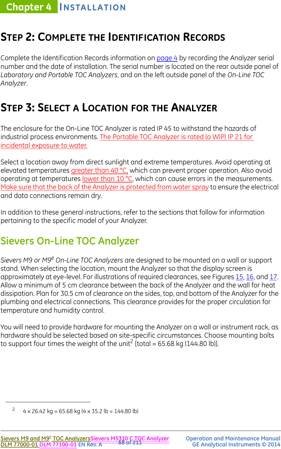 INSTALLATIONChapter 4Sievers M9 and M9e TOC AnalyzersSievers M5310 C TOC Analyzer Operation and Maintenance ManualDLM 77000-01 DLM 77100-01 EN Rev. A GE Analytical Instruments © 201468 of 211STEP 2: COMPLETE THE IDENTIFICATION RECORDSComplete the Identification Records information on page 4 by recording the Analyzer serial number and the date of installation. The serial number is located on the rear outside panel of Laboratory and Portable TOC Analyzers, and on the left outside panel of the On-Line TOC Analyzer.STEP 3: SELECT A LOCATION FOR THE ANALYZERThe enclosure for the On-Line TOC Analyzer is rated IP 45 to withstand the hazards of industrial process environments. The Portable TOC Analyzer is rated (a WIP) IP 21 for incidental exposure to water.Select a location away from direct sunlight and extreme temperatures. Avoid operating at elevated temperatures greater than 40 °C, which can prevent proper operation. Also avoid operating at temperatures lower than 10 °C, which can cause errors in the measurements. Make sure that the back of the Analyzer is protected from water spray to ensure the electrical and data connections remain dry.In addition to these general instructions, refer to the sections that follow for information pertaining to the specific model of your Analyzer.Sievers On-Line TOC AnalyzerSievers M9 or M9e On-Line TOC Analyzers are designed to be mounted on a wall or support stand. When selecting the location, mount the Analyzer so that the display screen is approximately at eye-level. For illustrations of required clearances, see Figures 15, 16, and 17. Allow a minimum of 5 cm clearance between the back of the Analyzer and the wall for heat dissipation. Plan for 30.5 cm of clearance on the sides, top, and bottom of the Analyzer for the plumbing and electrical connections. This clearance provides for the proper circulation for temperature and humidity control. You will need to provide hardware for mounting the Analyzer on a wall or instrument rack, as hardware should be selected based on site-specific circumstances. Choose mounting bolts to support four times the weight of the unit2 [total = 65.68 kg (144.80 lb)].2. 4 x 26.42 kg = 65.68 kg (4 x 35.2 lb = 144.80 lb)