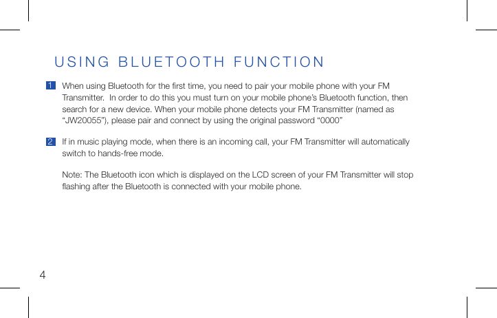 4When using Bluetooth for the ﬁrst time, you need to pair your mobile phone with your FM Transmitter.  In order to do this you must turn on your mobile phone’s Bluetooth function, then search for a new device. When your mobile phone detects your FM Transmitter (named as “JW20055”), please pair and connect by using the original password “0000”If in music playing mode, when there is an incoming call, your FM Transmitter will automatically switch to hands-free mode.Note: The Bluetooth icon which is displayed on the LCD screen of your FM Transmitter will stopﬂashing after the Bluetooth is connected with your mobile phone.USING BLUETOOTH FUNCTION12