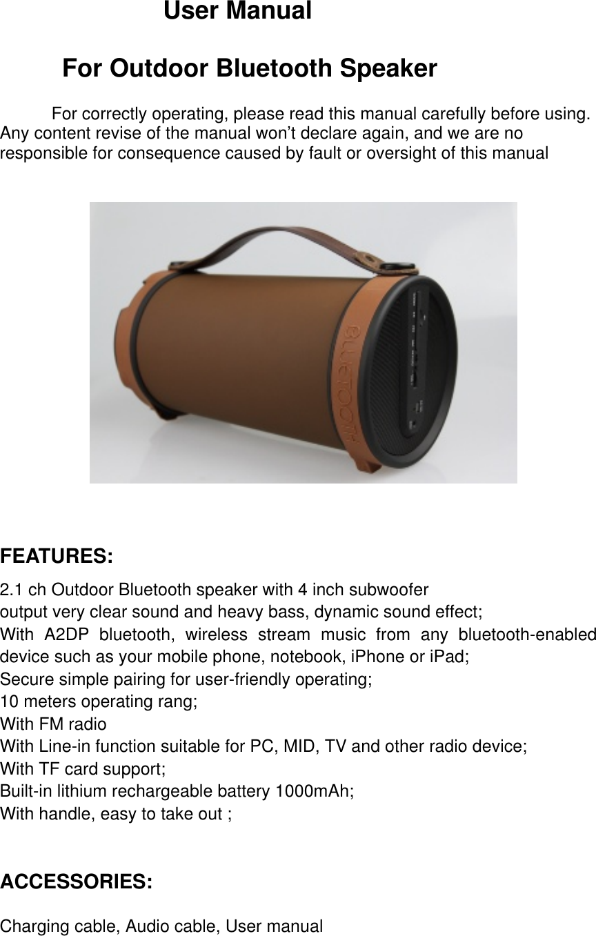   User Manual    For Outdoor Bluetooth Speaker  For correctly operating, please read this manual carefully before using. Any content revise of the manual won’t declare again, and we are no responsible for consequence caused by fault or oversight of this manual    FEATURES: 2.1 ch Outdoor Bluetooth speaker with 4 inch subwoofer                                                                       output very clear sound and heavy bass, dynamic sound effect;  With A2DP bluetooth, wireless stream music from any bluetooth-enabled device such as your mobile phone, notebook, iPhone or iPad;                                     Secure simple pairing for user-friendly operating;          10 meters operating rang; With FM radio                                                    With Line-in function suitable for PC, MID, TV and other radio device;                                                                With TF card support;                                                                 Built-in lithium rechargeable battery 1000mAh;               With handle, easy to take out ;    ACCESSORIES:  Charging cable, Audio cable, User manual  