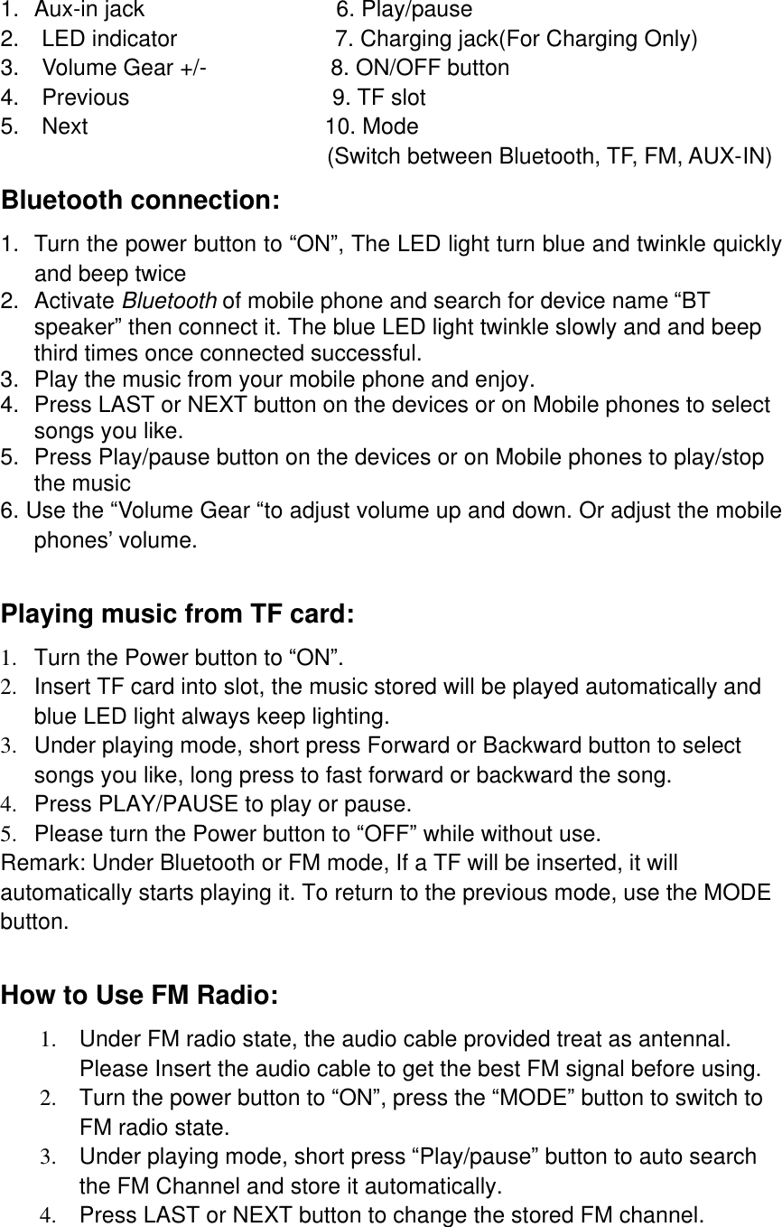   1. Aux-in jack                 6. Play/pause 2.  LED indicator              7. Charging jack(For Charging Only) 3.  Volume Gear +/-           8. ON/OFF button 4.  Previous                  9. TF slot 5.  Next                     10. Mode                                 (Switch between Bluetooth, TF, FM, AUX-IN)                         Bluetooth connection: 1. Turn the power button to “ON”, The LED light turn blue and twinkle quickly and beep twice  2. Activate Bluetooth of mobile phone and search for device name “BT speaker” then connect it. The blue LED light twinkle slowly and and beep third times once connected successful. 3. Play the music from your mobile phone and enjoy. 4. Press LAST or NEXT button on the devices or on Mobile phones to select songs you like.  5. Press Play/pause button on the devices or on Mobile phones to play/stop the music    6. Use the “Volume Gear “to adjust volume up and down. Or adjust the mobile phones’ volume.    Playing music from TF card: 1. Turn the Power button to “ON”. 2. Insert TF card into slot, the music stored will be played automatically and blue LED light always keep lighting. 3. Under playing mode, short press Forward or Backward button to select songs you like, long press to fast forward or backward the song. 4. Press PLAY/PAUSE to play or pause. 5. Please turn the Power button to “OFF” while without use. Remark: Under Bluetooth or FM mode, If a TF will be inserted, it will automatically starts playing it. To return to the previous mode, use the MODE button.  How to Use FM Radio: 1. Under FM radio state, the audio cable provided treat as antennal. Please Insert the audio cable to get the best FM signal before using. 2. Turn the power button to “ON”, press the “MODE” button to switch to FM radio state.  3. Under playing mode, short press “Play/pause” button to auto search the FM Channel and store it automatically. 4. Press LAST or NEXT button to change the stored FM channel.  