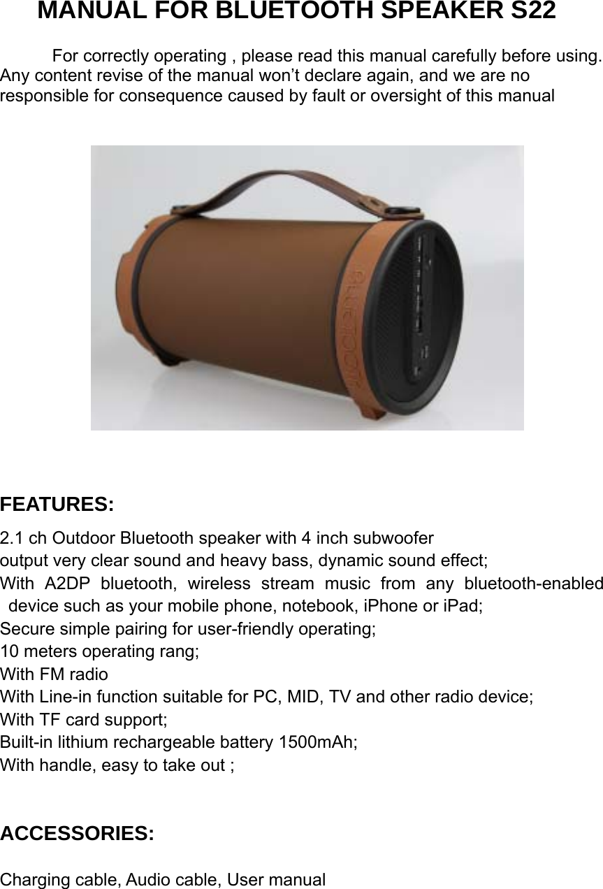   MANUAL FOR BLUETOOTH SPEAKER S22 For correctly operating , please read this manual carefully before using. Any content revise of the manual won’t declare again, and we are no responsible for consequence caused by fault or oversight of this manual    FEATURES: 2.1 ch Outdoor Bluetooth speaker with 4 inch subwoofer                                   output very clear sound and heavy bass, dynamic sound effect;   With A2DP bluetooth, wireless stream music from any bluetooth-enabled device such as your mobile phone, notebook, iPhone or iPad;                             Secure simple pairing for user-friendly operating;          10 meters operating rang; With FM radio                                                    With Line-in function suitable for PC, MID, TV and other radio device;                        With TF card support;                                                                Built-in lithium rechargeable battery 1500mAh;               With handle, easy to take out ;      ACCESSORIES:  Charging cable, Audio cable, User manual         