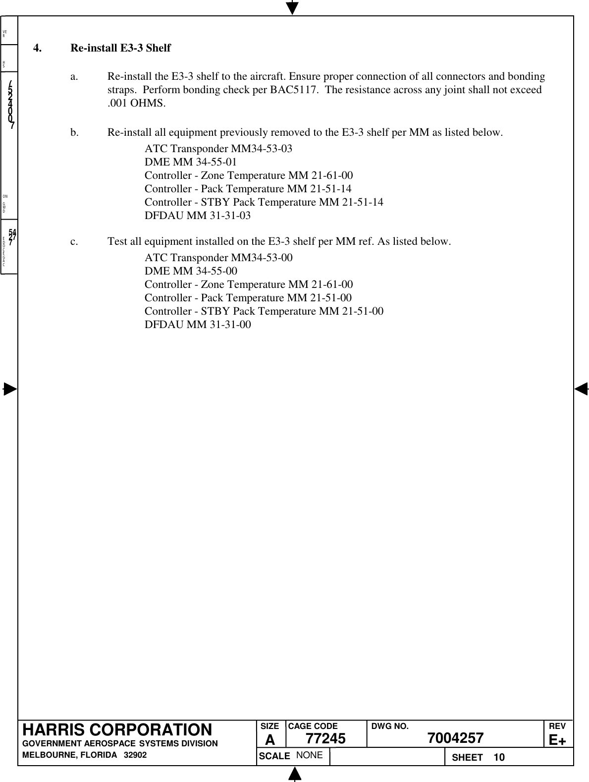 EDOCEGACONGWDHSVER10NONE7524007700425777245HARRIS CORPORATIONGOVERNMENT AEROSPACE SYSTEMS DIVISIONMELBOURNE, FLORIDA   32902REVE+SIZEACAGE CODE DWG NO.SCALE SHEET542774. Re-install E3-3 Shelfa. Re-install the E3-3 shelf to the aircraft. Ensure proper connection of all connectors and bondingstraps.  Perform bonding check per BAC5117.  The resistance across any joint shall not exceed.001 OHMS.b. Re-install all equipment previously removed to the E3-3 shelf per MM as listed below.ATC Transponder MM34-53-03DME MM 34-55-01Controller - Zone Temperature MM 21-61-00Controller - Pack Temperature MM 21-51-14Controller - STBY Pack Temperature MM 21-51-14DFDAU MM 31-31-03c. Test all equipment installed on the E3-3 shelf per MM ref. As listed below.ATC Transponder MM34-53-00DME MM 34-55-00Controller - Zone Temperature MM 21-61-00Controller - Pack Temperature MM 21-51-00Controller - STBY Pack Temperature MM 21-51-00DFDAU MM 31-31-00