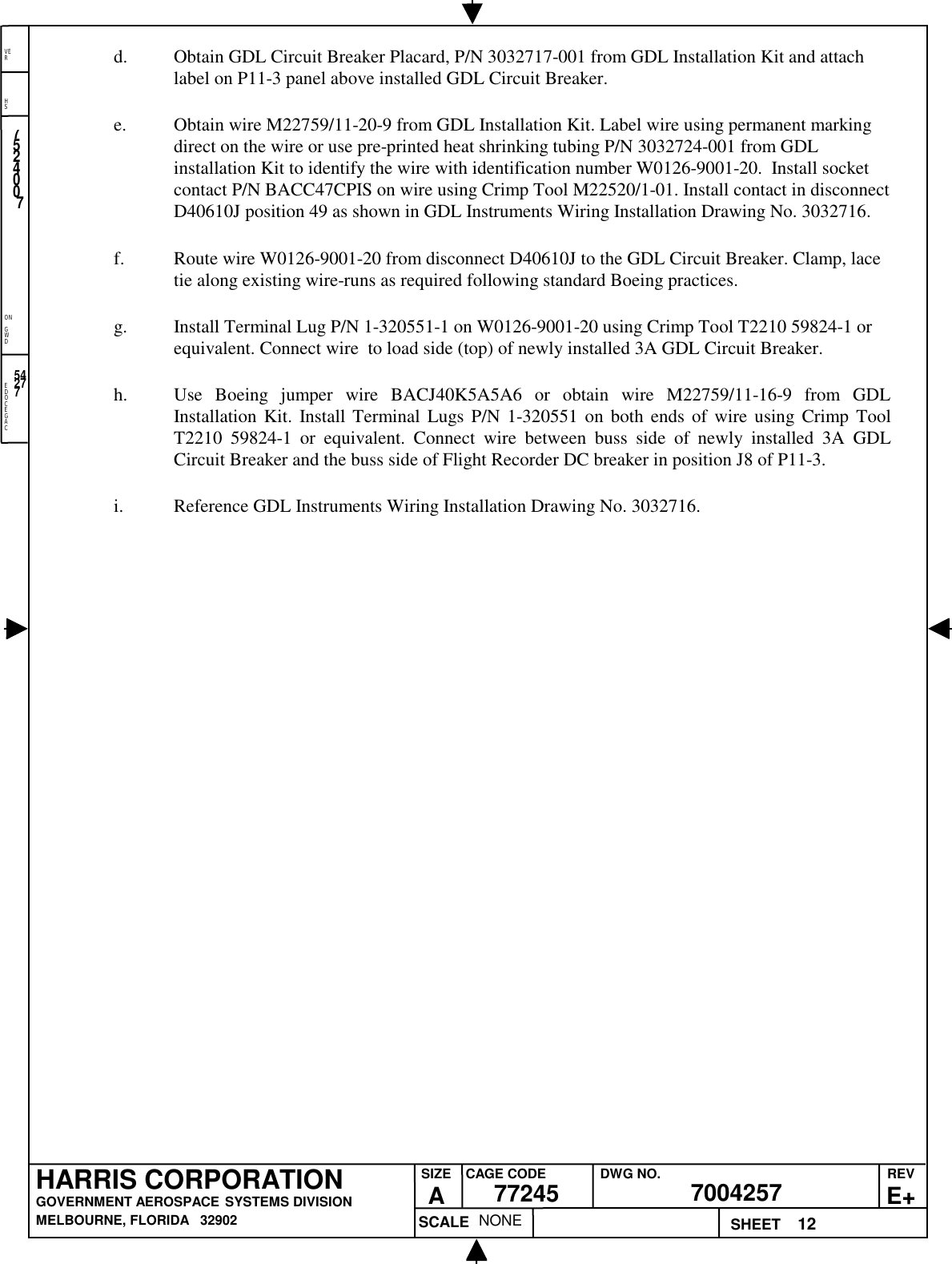 EDOCEGACONGWDHSVER12NONE7524007700425777245HARRIS CORPORATIONGOVERNMENT AEROSPACE SYSTEMS DIVISIONMELBOURNE, FLORIDA   32902REVE+SIZEACAGE CODE DWG NO.SCALE SHEET54277d. Obtain GDL Circuit Breaker Placard, P/N 3032717-001 from GDL Installation Kit and attachlabel on P11-3 panel above installed GDL Circuit Breaker.e. Obtain wire M22759/11-20-9 from GDL Installation Kit. Label wire using permanent markingdirect on the wire or use pre-printed heat shrinking tubing P/N 3032724-001 from GDLinstallation Kit to identify the wire with identification number W0126-9001-20.  Install socketcontact P/N BACC47CPIS on wire using Crimp Tool M22520/1-01. Install contact in disconnectD40610J position 49 as shown in GDL Instruments Wiring Installation Drawing No. 3032716.f. Route wire W0126-9001-20 from disconnect D40610J to the GDL Circuit Breaker. Clamp, lacetie along existing wire-runs as required following standard Boeing practices.g. Install Terminal Lug P/N 1-320551-1 on W0126-9001-20 using Crimp Tool T2210 59824-1 orequivalent. Connect wire  to load side (top) of newly installed 3A GDL Circuit Breaker.h. Use Boeing jumper wire BACJ40K5A5A6 or obtain wire M22759/11-16-9 from GDLInstallation Kit. Install Terminal Lugs P/N 1-320551 on both ends of wire using Crimp ToolT2210 59824-1 or equivalent. Connect wire between buss side of newly installed 3A GDLCircuit Breaker and the buss side of Flight Recorder DC breaker in position J8 of P11-3.i. Reference GDL Instruments Wiring Installation Drawing No. 3032716. 