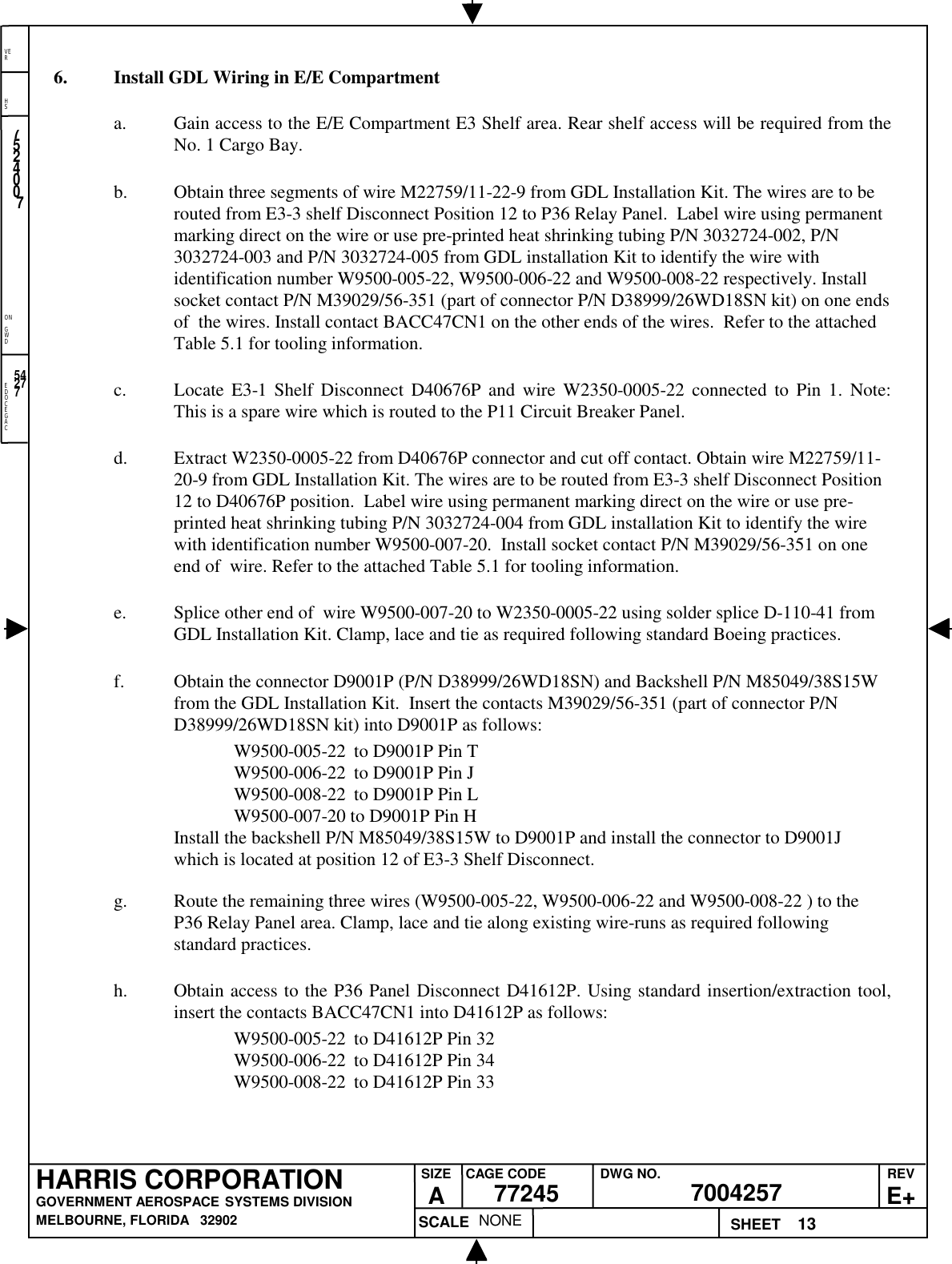 EDOCEGACONGWDHSVER13NONE7524007700425777245HARRIS CORPORATIONGOVERNMENT AEROSPACE SYSTEMS DIVISIONMELBOURNE, FLORIDA   32902REVE+SIZEACAGE CODE DWG NO.SCALE SHEET542776. Install GDL Wiring in E/E Compartmenta. Gain access to the E/E Compartment E3 Shelf area. Rear shelf access will be required from theNo. 1 Cargo Bay.b. Obtain three segments of wire M22759/11-22-9 from GDL Installation Kit. The wires are to berouted from E3-3 shelf Disconnect Position 12 to P36 Relay Panel.  Label wire using permanentmarking direct on the wire or use pre-printed heat shrinking tubing P/N 3032724-002, P/N3032724-003 and P/N 3032724-005 from GDL installation Kit to identify the wire withidentification number W9500-005-22, W9500-006-22 and W9500-008-22 respectively. Installsocket contact P/N M39029/56-351 (part of connector P/N D38999/26WD18SN kit) on one endsof  the wires. Install contact BACC47CN1 on the other ends of the wires.  Refer to the attachedTable 5.1 for tooling information.c. Locate E3-1 Shelf Disconnect D40676P and wire W2350-0005-22 connected to Pin 1. Note:This is a spare wire which is routed to the P11 Circuit Breaker Panel.d. Extract W2350-0005-22 from D40676P connector and cut off contact. Obtain wire M22759/11-20-9 from GDL Installation Kit. The wires are to be routed from E3-3 shelf Disconnect Position12 to D40676P position.  Label wire using permanent marking direct on the wire or use pre-printed heat shrinking tubing P/N 3032724-004 from GDL installation Kit to identify the wirewith identification number W9500-007-20.  Install socket contact P/N M39029/56-351 on oneend of  wire. Refer to the attached Table 5.1 for tooling information.e. Splice other end of  wire W9500-007-20 to W2350-0005-22 using solder splice D-110-41 fromGDL Installation Kit. Clamp, lace and tie as required following standard Boeing practices.f. Obtain the connector D9001P (P/N D38999/26WD18SN) and Backshell P/N M85049/38S15Wfrom the GDL Installation Kit.  Insert the contacts M39029/56-351 (part of connector P/ND38999/26WD18SN kit) into D9001P as follows:W9500-005-22 to D9001P Pin TW9500-006-22 to D9001P Pin JW9500-008-22 to D9001P Pin LW9500-007-20 to D9001P Pin HInstall the backshell P/N M85049/38S15W to D9001P and install the connector to D9001Jwhich is located at position 12 of E3-3 Shelf Disconnect.g. Route the remaining three wires (W9500-005-22, W9500-006-22 and W9500-008-22 ) to theP36 Relay Panel area. Clamp, lace and tie along existing wire-runs as required followingstandard practices.h. Obtain access to the P36 Panel Disconnect D41612P. Using standard insertion/extraction tool,insert the contacts BACC47CN1 into D41612P as follows:W9500-005-22 to D41612P Pin 32W9500-006-22 to D41612P Pin 34W9500-008-22 to D41612P Pin 33