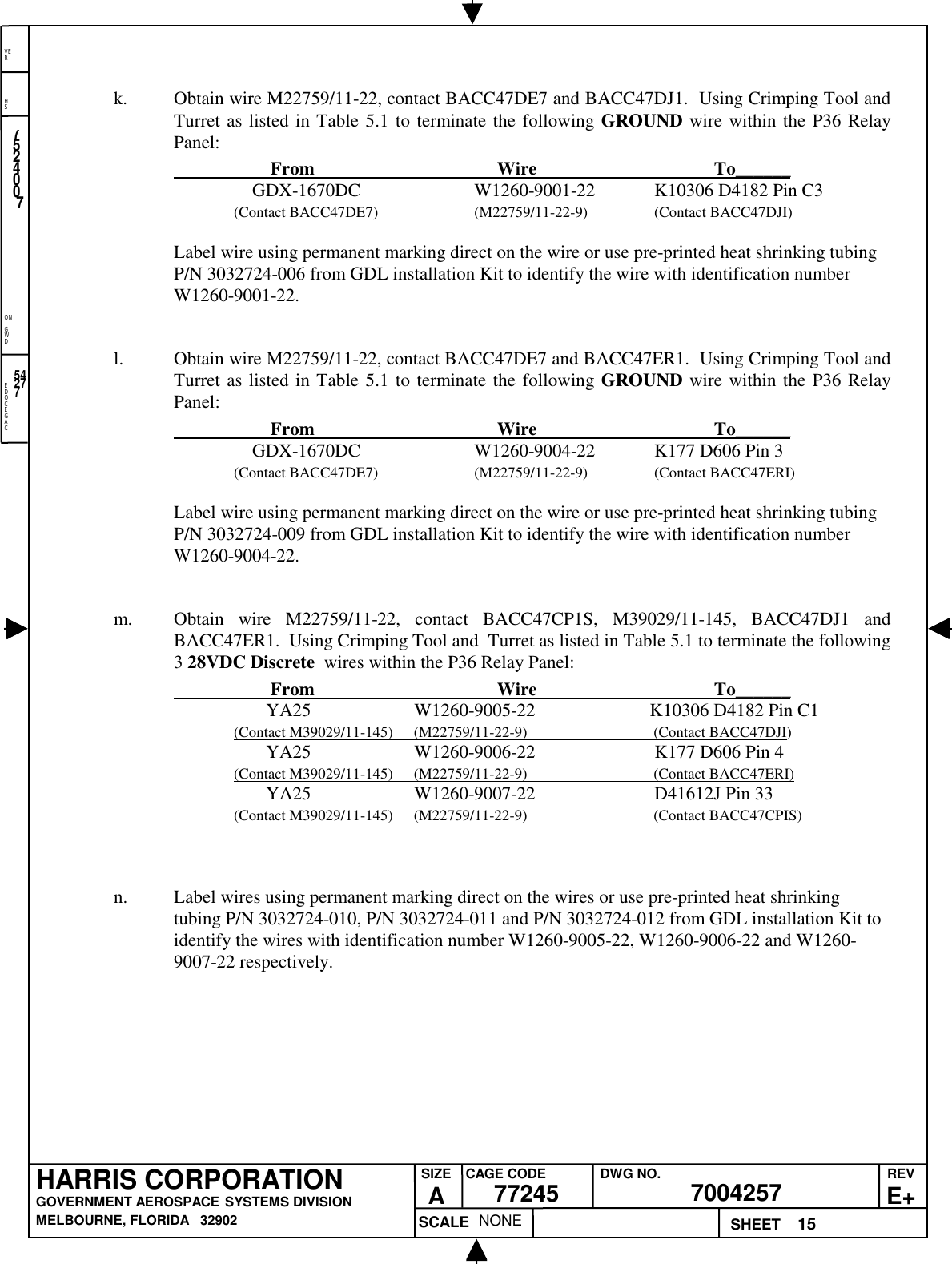 EDOCEGACONGWDHSVER15NONE7524007700425777245HARRIS CORPORATIONGOVERNMENT AEROSPACE SYSTEMS DIVISIONMELBOURNE, FLORIDA   32902REVE+SIZEACAGE CODE DWG NO.SCALE SHEET54277k. Obtain wire M22759/11-22, contact BACC47DE7 and BACC47DJ1.  Using Crimping Tool andTurret as listed in Table 5.1 to terminate the following GROUND wire within the P36 RelayPanel:                     From                                          Wire                                         To______    GDX-1670DC W1260-9001-22 K10306 D4182 Pin C3(Contact BACC47DE7) (M22759/11-22-9) (Contact BACC47DJI)Label wire using permanent marking direct on the wire or use pre-printed heat shrinking tubingP/N 3032724-006 from GDL installation Kit to identify the wire with identification numberW1260-9001-22.l. Obtain wire M22759/11-22, contact BACC47DE7 and BACC47ER1.  Using Crimping Tool andTurret as listed in Table 5.1 to terminate the following GROUND wire within the P36 RelayPanel:                     From                                          Wire                                         To______    GDX-1670DC W1260-9004-22 K177 D606 Pin 3(Contact BACC47DE7) (M22759/11-22-9) (Contact BACC47ERI)Label wire using permanent marking direct on the wire or use pre-printed heat shrinking tubingP/N 3032724-009 from GDL installation Kit to identify the wire with identification numberW1260-9004-22.m. Obtain wire M22759/11-22, contact BACC47CP1S, M39029/11-145, BACC47DJ1 andBACC47ER1.  Using Crimping Tool and  Turret as listed in Table 5.1 to terminate the following3 28VDC Discrete  wires within the P36 Relay Panel:                     From                                          Wire                                         To______       YA25 W1260-9005-22             K10306 D4182 Pin C1(Contact M39029/11-145)      (M22759/11-22-9)                                  (Contact BACC47DJI)       YA25 W1260-9006-22 K177 D606 Pin 4(Contact M39029/11-145)      (M22759/11-22-9)                                  (Contact BACC47ERI)       YA25 W1260-9007-22 D41612J Pin 33(Contact M39029/11-145)      (M22759/11-22-9)                                  (Contact BACC47CPIS)n. Label wires using permanent marking direct on the wires or use pre-printed heat shrinkingtubing P/N 3032724-010, P/N 3032724-011 and P/N 3032724-012 from GDL installation Kit toidentify the wires with identification number W1260-9005-22, W1260-9006-22 and W1260-9007-22 respectively.