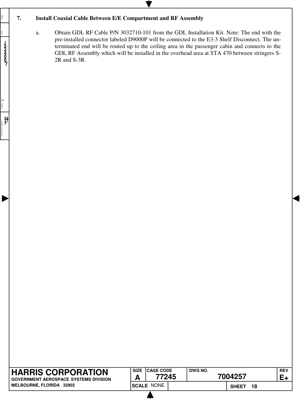 EDOCEGACONGWDHSVER18NONE7524007700425777245HARRIS CORPORATIONGOVERNMENT AEROSPACE SYSTEMS DIVISIONMELBOURNE, FLORIDA   32902REVE+SIZEACAGE CODE DWG NO.SCALE SHEET542777. Install Coaxial Cable Between E/E Compartment and RF Assemblya. Obtain GDL RF Cable P/N 3032710-101 from the GDL Installation Kit. Note: The end with thepre-installed connector labeled D9000P will be connected to the E3-3 Shelf Disconnect. The un-terminated end will be routed up to the ceiling area in the passenger cabin and connects to theGDL RF Assembly which will be installed in the overhead area at STA 470 between stringers S-2R and S-3R.