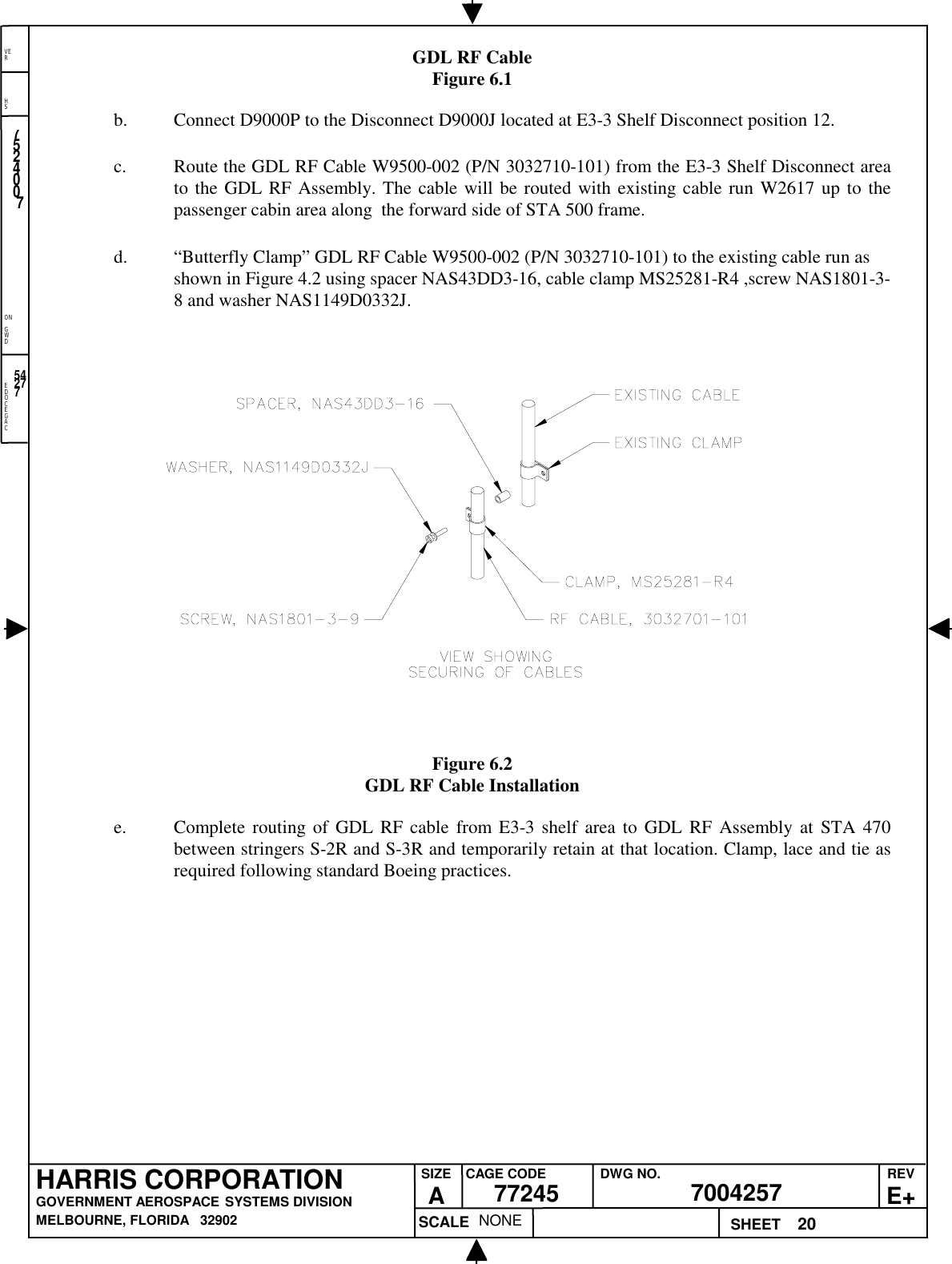 EDOCEGACONGWDHSVER20NONE7524007700425777245HARRIS CORPORATIONGOVERNMENT AEROSPACE SYSTEMS DIVISIONMELBOURNE, FLORIDA   32902REVE+SIZEACAGE CODE DWG NO.SCALE SHEET54277GDL RF CableFigure 6.1b. Connect D9000P to the Disconnect D9000J located at E3-3 Shelf Disconnect position 12.c. Route the GDL RF Cable W9500-002 (P/N 3032710-101) from the E3-3 Shelf Disconnect areato the GDL RF Assembly. The cable will be routed with existing cable run W2617 up to thepassenger cabin area along  the forward side of STA 500 frame.d. “Butterfly Clamp” GDL RF Cable W9500-002 (P/N 3032710-101) to the existing cable run asshown in Figure 4.2 using spacer NAS43DD3-16, cable clamp MS25281-R4 ,screw NAS1801-3-8 and washer NAS1149D0332J.Figure 6.2GDL RF Cable Installatione. Complete routing of GDL RF cable from E3-3 shelf area to GDL RF Assembly at STA 470between stringers S-2R and S-3R and temporarily retain at that location. Clamp, lace and tie asrequired following standard Boeing practices.