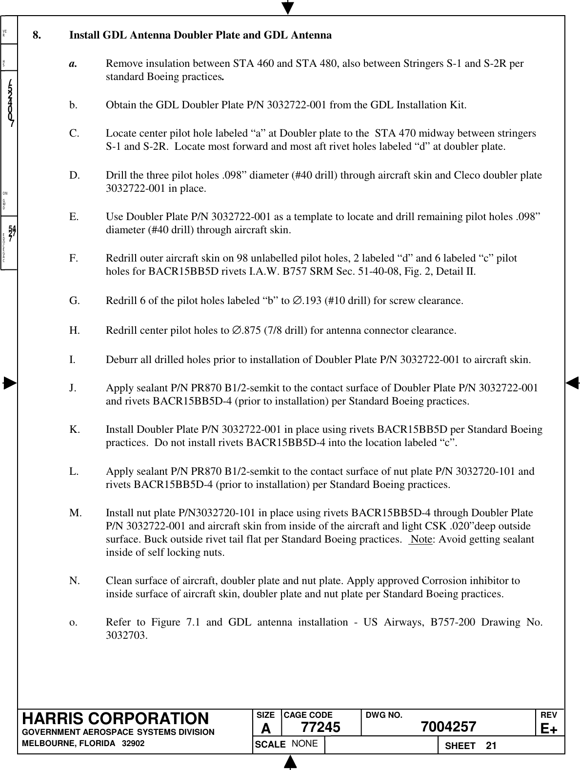 EDOCEGACONGWDHSVER21NONE7524007700425777245HARRIS CORPORATIONGOVERNMENT AEROSPACE SYSTEMS DIVISIONMELBOURNE, FLORIDA   32902REVE+SIZEACAGE CODE DWG NO.SCALE SHEET542778. Install GDL Antenna Doubler Plate and GDL Antennaa. Remove insulation between STA 460 and STA 480, also between Stringers S-1 and S-2R perstandard Boeing practices.b. Obtain the GDL Doubler Plate P/N 3032722-001 from the GDL Installation Kit.C. Locate center pilot hole labeled “a” at Doubler plate to the  STA 470 midway between stringersS-1 and S-2R.  Locate most forward and most aft rivet holes labeled “d” at doubler plate.D. Drill the three pilot holes .098” diameter (#40 drill) through aircraft skin and Cleco doubler plate3032722-001 in place.E. Use Doubler Plate P/N 3032722-001 as a template to locate and drill remaining pilot holes .098”diameter (#40 drill) through aircraft skin.F. Redrill outer aircraft skin on 98 unlabelled pilot holes, 2 labeled “d” and 6 labeled “c” pilotholes for BACR15BB5D rivets I.A.W. B757 SRM Sec. 51-40-08, Fig. 2, Detail II.G. Redrill 6 of the pilot holes labeled “b” to ∅.193 (#10 drill) for screw clearance.H. Redrill center pilot holes to ∅.875 (7/8 drill) for antenna connector clearance.I. Deburr all drilled holes prior to installation of Doubler Plate P/N 3032722-001 to aircraft skin.J. Apply sealant P/N PR870 B1/2-semkit to the contact surface of Doubler Plate P/N 3032722-001and rivets BACR15BB5D-4 (prior to installation) per Standard Boeing practices.K. Install Doubler Plate P/N 3032722-001 in place using rivets BACR15BB5D per Standard Boeingpractices.  Do not install rivets BACR15BB5D-4 into the location labeled “c”.L. Apply sealant P/N PR870 B1/2-semkit to the contact surface of nut plate P/N 3032720-101 andrivets BACR15BB5D-4 (prior to installation) per Standard Boeing practices.M. Install nut plate P/N3032720-101 in place using rivets BACR15BB5D-4 through Doubler PlateP/N 3032722-001 and aircraft skin from inside of the aircraft and light CSK .020”deep outsidesurface. Buck outside rivet tail flat per Standard Boeing practices.   Note: Avoid getting sealantinside of self locking nuts.N. Clean surface of aircraft, doubler plate and nut plate. Apply approved Corrosion inhibitor toinside surface of aircraft skin, doubler plate and nut plate per Standard Boeing practices.o. Refer to Figure 7.1 and GDL antenna installation - US Airways, B757-200 Drawing No.3032703.