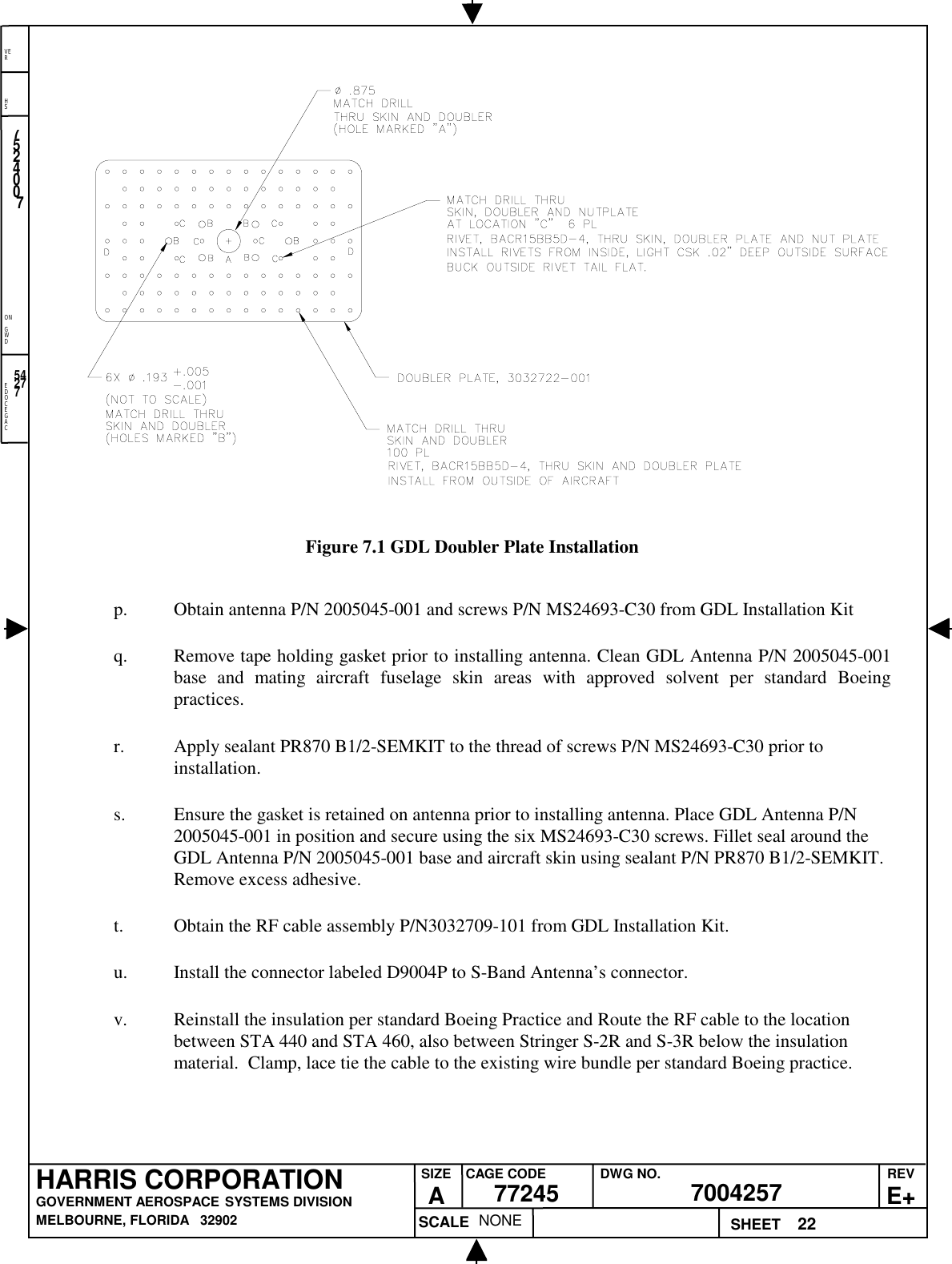 EDOCEGACONGWDHSVER22NONE7524007700425777245HARRIS CORPORATIONGOVERNMENT AEROSPACE SYSTEMS DIVISIONMELBOURNE, FLORIDA   32902REVE+SIZEACAGE CODE DWG NO.SCALE SHEET54277Figure 7.1 GDL Doubler Plate Installationp. Obtain antenna P/N 2005045-001 and screws P/N MS24693-C30 from GDL Installation Kitq. Remove tape holding gasket prior to installing antenna. Clean GDL Antenna P/N 2005045-001base and mating aircraft fuselage skin areas with approved solvent per standard Boeingpractices.r. Apply sealant PR870 B1/2-SEMKIT to the thread of screws P/N MS24693-C30 prior toinstallation.s. Ensure the gasket is retained on antenna prior to installing antenna. Place GDL Antenna P/N2005045-001 in position and secure using the six MS24693-C30 screws. Fillet seal around theGDL Antenna P/N 2005045-001 base and aircraft skin using sealant P/N PR870 B1/2-SEMKIT.Remove excess adhesive.t. Obtain the RF cable assembly P/N3032709-101 from GDL Installation Kit.u. Install the connector labeled D9004P to S-Band Antenna’s connector.v. Reinstall the insulation per standard Boeing Practice and Route the RF cable to the locationbetween STA 440 and STA 460, also between Stringer S-2R and S-3R below the insulationmaterial.  Clamp, lace tie the cable to the existing wire bundle per standard Boeing practice.