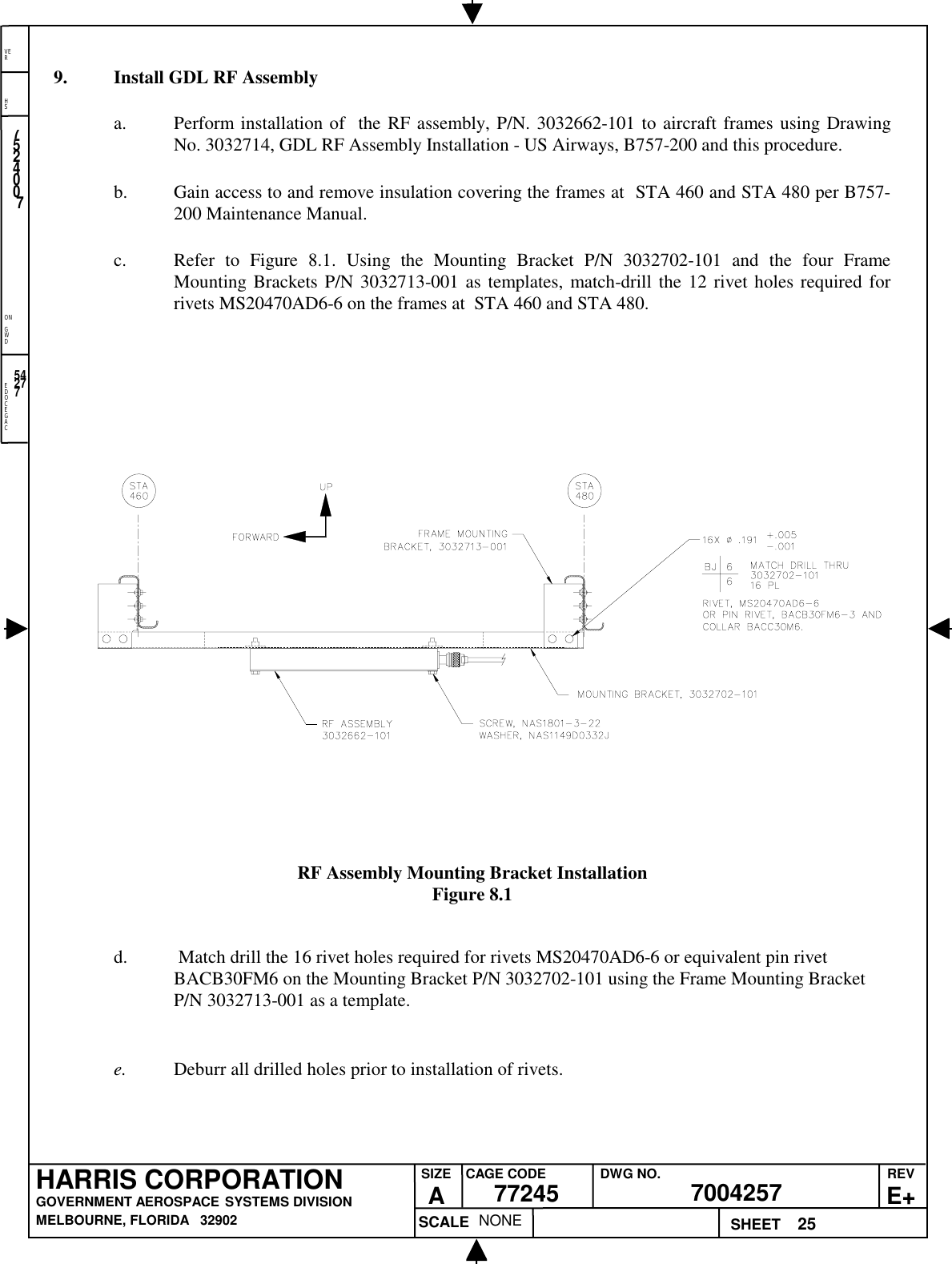 EDOCEGACONGWDHSVER25NONE7524007700425777245HARRIS CORPORATIONGOVERNMENT AEROSPACE SYSTEMS DIVISIONMELBOURNE, FLORIDA   32902REVE+SIZEACAGE CODE DWG NO.SCALE SHEET542779. Install GDL RF Assemblya. Perform installation of  the RF assembly, P/N. 3032662-101 to aircraft frames using DrawingNo. 3032714, GDL RF Assembly Installation - US Airways, B757-200 and this procedure.b. Gain access to and remove insulation covering the frames at  STA 460 and STA 480 per B757-200 Maintenance Manual.c. Refer to Figure 8.1. Using the Mounting Bracket P/N 3032702-101 and the four FrameMounting Brackets P/N 3032713-001 as templates, match-drill the 12 rivet holes required forrivets MS20470AD6-6 on the frames at  STA 460 and STA 480.RF Assembly Mounting Bracket InstallationFigure 8.1d.  Match drill the 16 rivet holes required for rivets MS20470AD6-6 or equivalent pin rivetBACB30FM6 on the Mounting Bracket P/N 3032702-101 using the Frame Mounting BracketP/N 3032713-001 as a template.e. Deburr all drilled holes prior to installation of rivets.