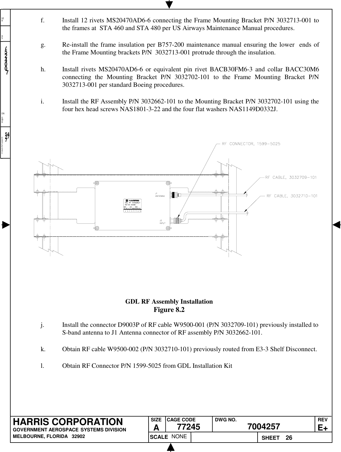 EDOCEGACONGWDHSVER26NONE7524007700425777245HARRIS CORPORATIONGOVERNMENT AEROSPACE SYSTEMS DIVISIONMELBOURNE, FLORIDA   32902REVE+SIZEACAGE CODE DWG NO.SCALE SHEET54277f. Install 12 rivets MS20470AD6-6 connecting the Frame Mounting Bracket P/N 3032713-001 tothe frames at  STA 460 and STA 480 per US Airways Maintenance Manual procedures.g. Re-install the frame insulation per B757-200 maintenance manual ensuring the lower  ends ofthe Frame Mounting brackets P/N  3032713-001 protrude through the insulation.h. Install rivets MS20470AD6-6 or equivalent pin rivet BACB30FM6-3 and collar BACC30M6connecting the Mounting Bracket P/N 3032702-101 to the Frame Mounting Bracket P/N3032713-001 per standard Boeing procedures.i. Install the RF Assembly P/N 3032662-101 to the Mounting Bracket P/N 3032702-101 using thefour hex head screws NAS1801-3-22 and the four flat washers NAS1149D0332J.GDL RF Assembly InstallationFigure 8.2j. Install the connector D9003P of RF cable W9500-001 (P/N 3032709-101) previously installed toS-band antenna to J1 Antenna connector of RF assembly P/N 3032662-101.k. Obtain RF cable W9500-002 (P/N 3032710-101) previously routed from E3-3 Shelf Disconnect.l. Obtain RF Connector P/N 1599-5025 from GDL Installation Kit