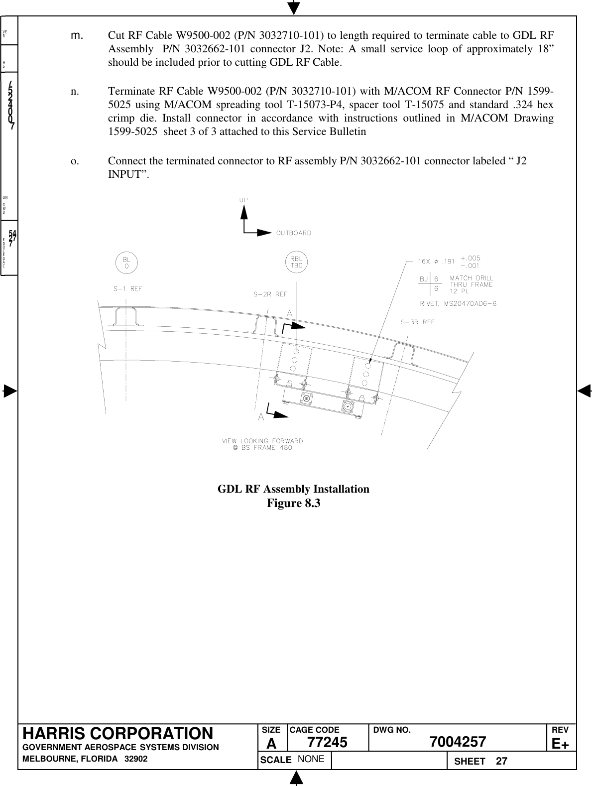 EDOCEGACONGWDHSVER27NONE7524007700425777245HARRIS CORPORATIONGOVERNMENT AEROSPACE SYSTEMS DIVISIONMELBOURNE, FLORIDA   32902REVE+SIZEACAGE CODE DWG NO.SCALE SHEET54277m.  Cut RF Cable W9500-002 (P/N 3032710-101) to length required to terminate cable to GDL RFAssembly  P/N 3032662-101 connector J2. Note: A small service loop of approximately 18”should be included prior to cutting GDL RF Cable.n. Terminate RF Cable W9500-002 (P/N 3032710-101) with M/ACOM RF Connector P/N 1599-5025 using M/ACOM spreading tool T-15073-P4, spacer tool T-15075 and standard .324 hexcrimp die. Install connector in accordance with instructions outlined in M/ACOM Drawing1599-5025  sheet 3 of 3 attached to this Service Bulletino. Connect the terminated connector to RF assembly P/N 3032662-101 connector labeled “ J2INPUT”.GDL RF Assembly InstallationFigure 8.3