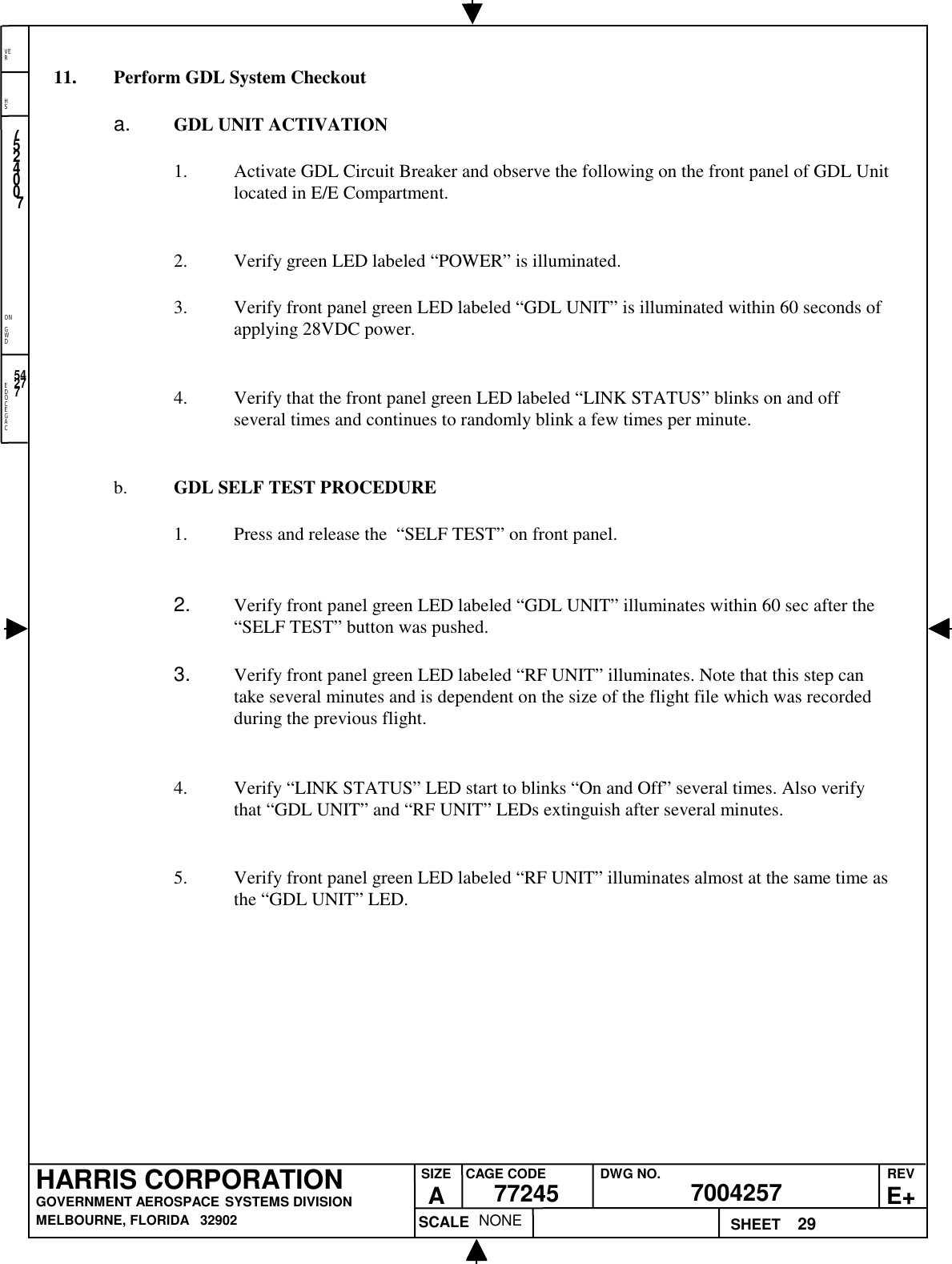 EDOCEGACONGWDHSVER29NONE7524007700425777245HARRIS CORPORATIONGOVERNMENT AEROSPACE SYSTEMS DIVISIONMELBOURNE, FLORIDA   32902REVE+SIZEACAGE CODE DWG NO.SCALE SHEET5427711. Perform GDL System Checkouta.  GDL UNIT ACTIVATION1. Activate GDL Circuit Breaker and observe the following on the front panel of GDL Unitlocated in E/E Compartment.2. Verify green LED labeled “POWER” is illuminated.3. Verify front panel green LED labeled “GDL UNIT” is illuminated within 60 seconds ofapplying 28VDC power.4. Verify that the front panel green LED labeled “LINK STATUS” blinks on and offseveral times and continues to randomly blink a few times per minute.b. GDL SELF TEST PROCEDURE1. Press and release the  “SELF TEST” on front panel.2.  Verify front panel green LED labeled “GDL UNIT” illuminates within 60 sec after the“SELF TEST” button was pushed.3.  Verify front panel green LED labeled “RF UNIT” illuminates. Note that this step cantake several minutes and is dependent on the size of the flight file which was recordedduring the previous flight.4. Verify “LINK STATUS” LED start to blinks “On and Off” several times. Also verifythat “GDL UNIT” and “RF UNIT” LEDs extinguish after several minutes.5. Verify front panel green LED labeled “RF UNIT” illuminates almost at the same time asthe “GDL UNIT” LED.