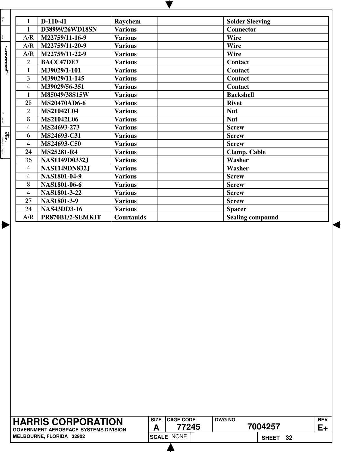 EDOCEGACONGWDHSVER32NONE7524007700425777245HARRIS CORPORATIONGOVERNMENT AEROSPACE SYSTEMS DIVISIONMELBOURNE, FLORIDA   32902REVE+SIZEACAGE CODE DWG NO.SCALE SHEET542771D-110-41 Raychem Solder Sleeving1D38999/26WD18SN Various ConnectorA/R M22759/11-16-9 Various WireA/R M22759/11-20-9 Various WireA/R M22759/11-22-9 Various Wire2BACC47DE7 Various Contact1M39029/1-101 Various Contact3M39029/11-145 Various Contact4M39029/56-351 Various Contact1M85049/38S15W Various Backshell28 MS20470AD6-6 Various Rivet2MS21042L04 Various Nut8MS21042L06 Various Nut4MS24693-273 Various Screw6MS24693-C31 Various Screw4MS24693-C50 Various Screw24 MS25281-R4 Various Clamp, Cable36 NAS1149D0332J Various Washer4NAS1149DN832J Various Washer4NAS1801-04-9 Various Screw8NAS1801-06-6 Various Screw4NAS1801-3-22 Various Screw27 NAS1801-3-9 Various Screw24 NAS43DD3-16 Various SpacerA/R PR870B1/2-SEMKIT Courtaulds Sealing compound