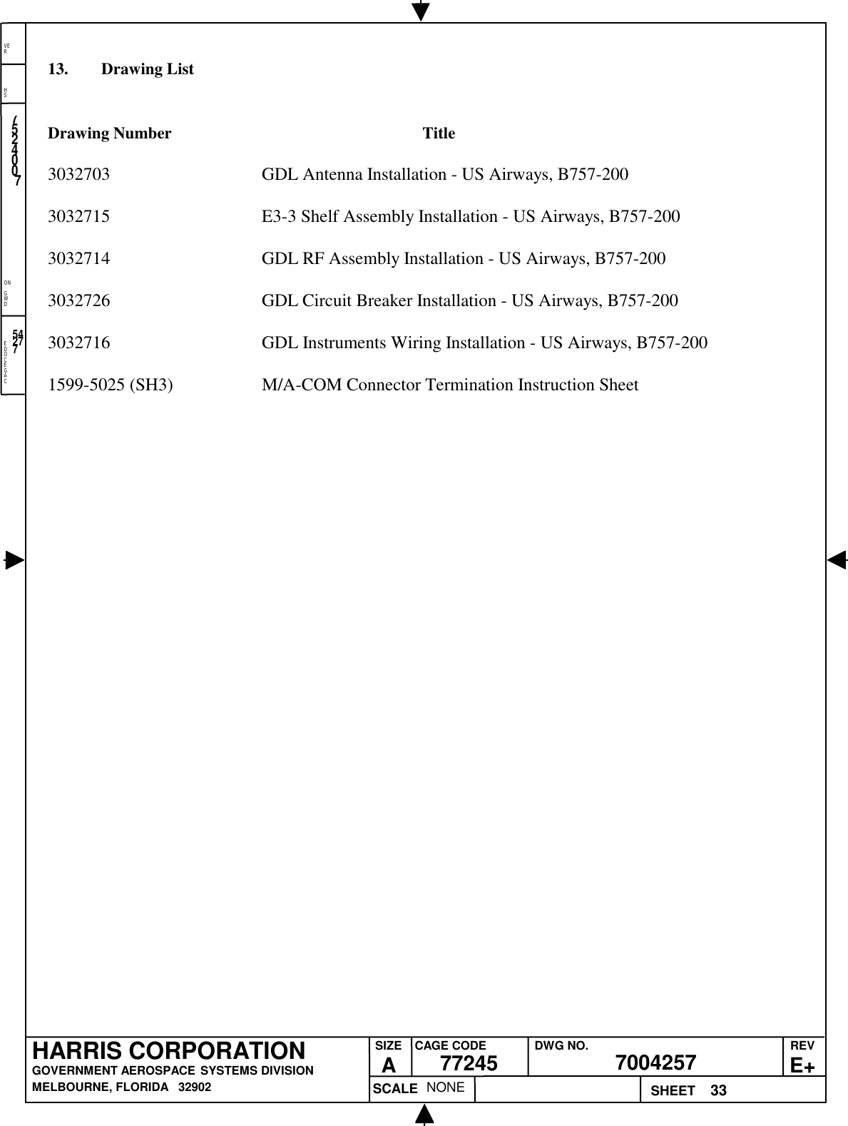 EDOCEGACONGWDHSVER33NONE7524007700425777245HARRIS CORPORATIONGOVERNMENT AEROSPACE SYSTEMS DIVISIONMELBOURNE, FLORIDA   32902REVE+SIZEACAGE CODE DWG NO.SCALE SHEET5427713. Drawing ListDrawing Number Title3032703 GDL Antenna Installation - US Airways, B757-2003032715 E3-3 Shelf Assembly Installation - US Airways, B757-2003032714 GDL RF Assembly Installation - US Airways, B757-2003032726 GDL Circuit Breaker Installation - US Airways, B757-2003032716 GDL Instruments Wiring Installation - US Airways, B757-2001599-5025 (SH3) M/A-COM Connector Termination Instruction Sheet