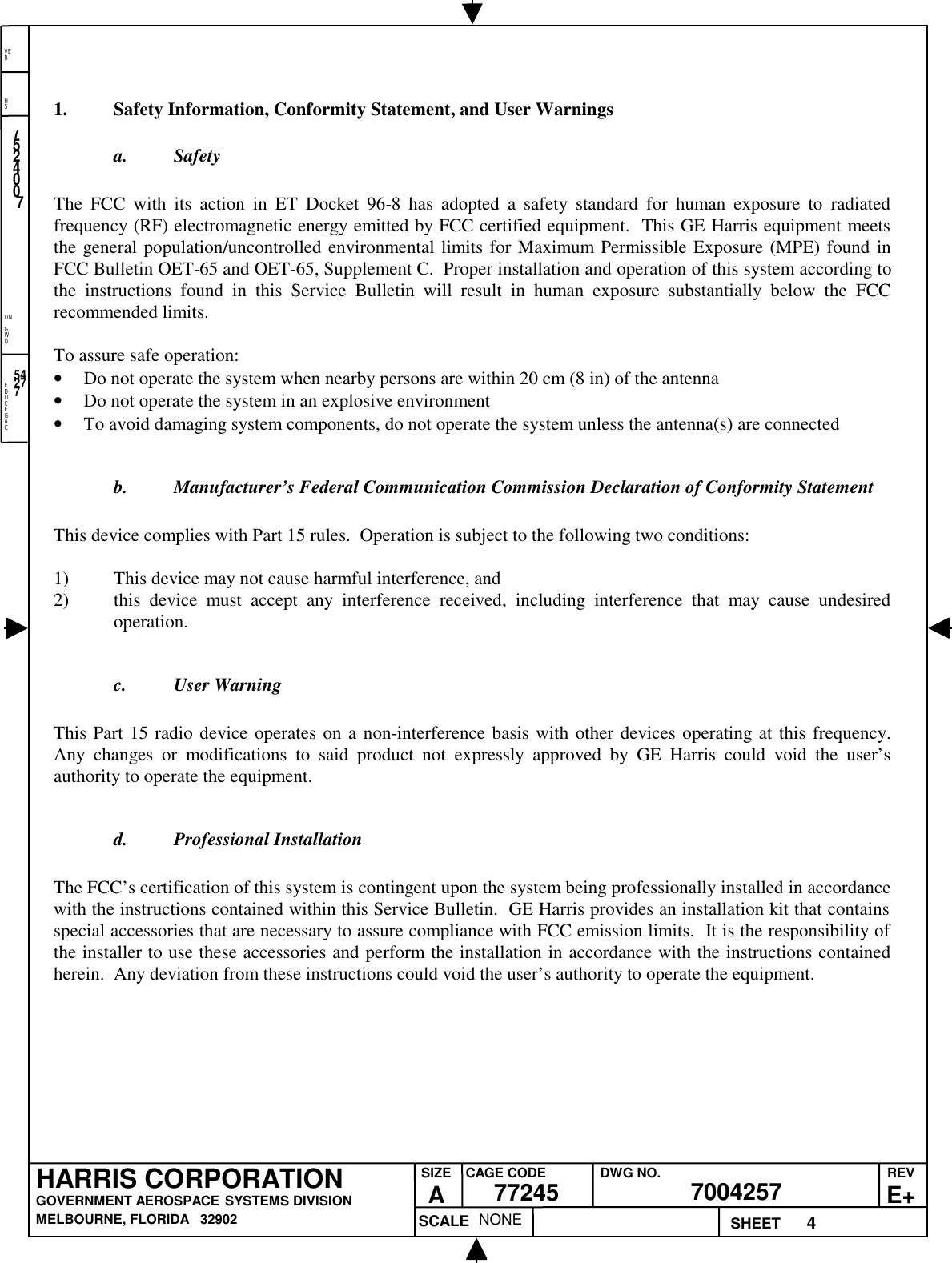 EDOCEGACONGWDHSVER4NONE7524007700425777245HARRIS CORPORATIONGOVERNMENT AEROSPACE SYSTEMS DIVISIONMELBOURNE, FLORIDA   32902REVE+SIZEACAGE CODE DWG NO.SCALE SHEET542771. Safety Information, Conformity Statement, and User Warningsa. SafetyThe FCC with its action in ET Docket 96-8 has adopted a safety standard for human exposure to radiatedfrequency (RF) electromagnetic energy emitted by FCC certified equipment.  This GE Harris equipment meetsthe general population/uncontrolled environmental limits for Maximum Permissible Exposure (MPE) found inFCC Bulletin OET-65 and OET-65, Supplement C.  Proper installation and operation of this system according tothe instructions found in this Service Bulletin will result in human exposure substantially below the FCCrecommended limits.To assure safe operation:• Do not operate the system when nearby persons are within 20 cm (8 in) of the antenna• Do not operate the system in an explosive environment• To avoid damaging system components, do not operate the system unless the antenna(s) are connectedb. Manufacturer’s Federal Communication Commission Declaration of Conformity StatementThis device complies with Part 15 rules.  Operation is subject to the following two conditions:1) This device may not cause harmful interference, and2) this device must accept any interference received, including interference that may cause undesiredoperation.c. User WarningThis Part 15 radio device operates on a non-interference basis with other devices operating at this frequency.Any changes or modifications to said product not expressly approved by GE Harris could void the user’sauthority to operate the equipment.d. Professional InstallationThe FCC’s certification of this system is contingent upon the system being professionally installed in accordancewith the instructions contained within this Service Bulletin.  GE Harris provides an installation kit that containsspecial accessories that are necessary to assure compliance with FCC emission limits.  It is the responsibility ofthe installer to use these accessories and perform the installation in accordance with the instructions containedherein.  Any deviation from these instructions could void the user’s authority to operate the equipment.