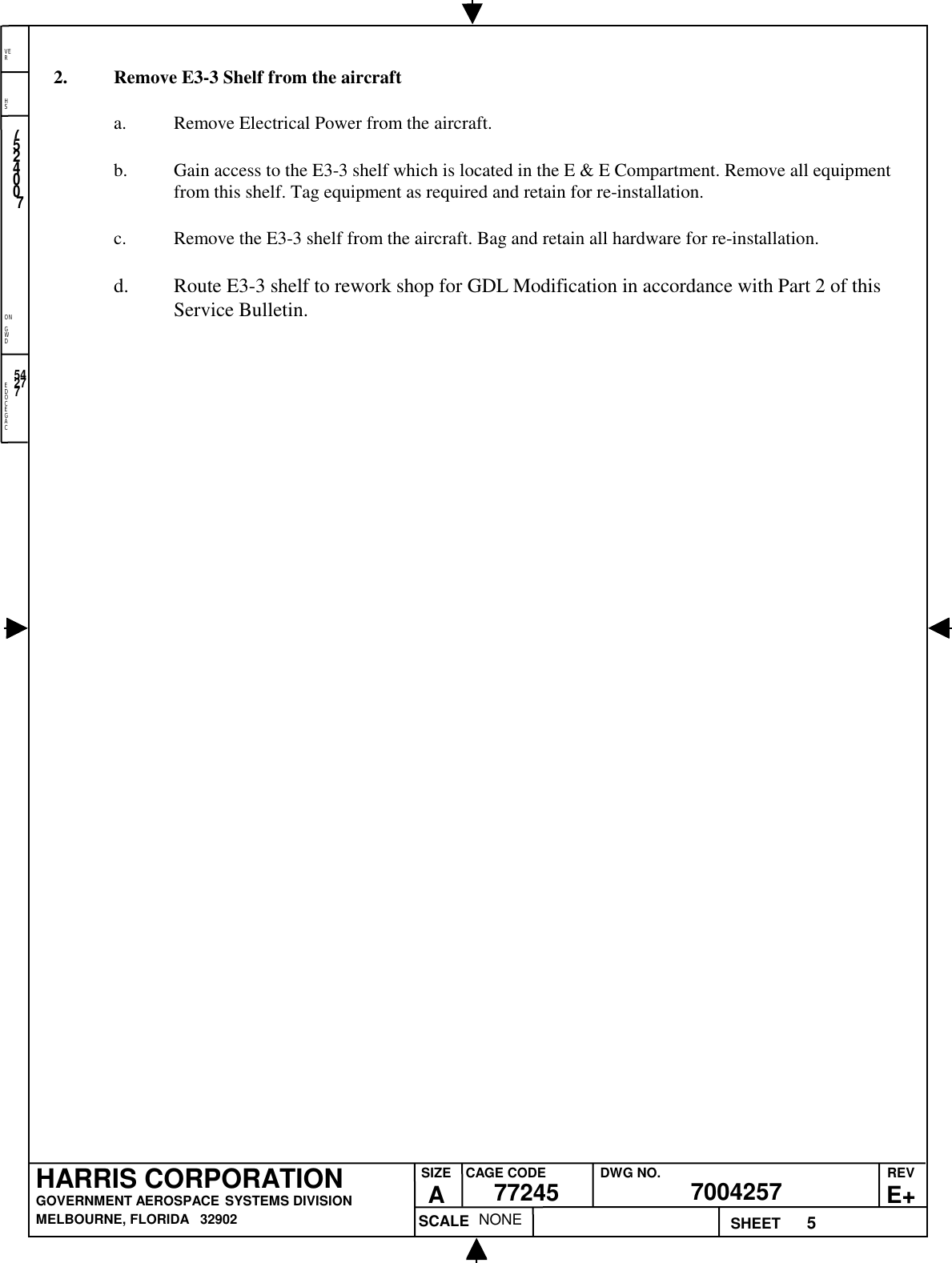 EDOCEGACONGWDHSVER5NONE7524007700425777245HARRIS CORPORATIONGOVERNMENT AEROSPACE SYSTEMS DIVISIONMELBOURNE, FLORIDA   32902REVE+SIZEACAGE CODE DWG NO.SCALE SHEET542772. Remove E3-3 Shelf from the aircrafta. Remove Electrical Power from the aircraft.b. Gain access to the E3-3 shelf which is located in the E &amp; E Compartment. Remove all equipmentfrom this shelf. Tag equipment as required and retain for re-installation.c. Remove the E3-3 shelf from the aircraft. Bag and retain all hardware for re-installation.d. Route E3-3 shelf to rework shop for GDL Modification in accordance with Part 2 of thisService Bulletin.