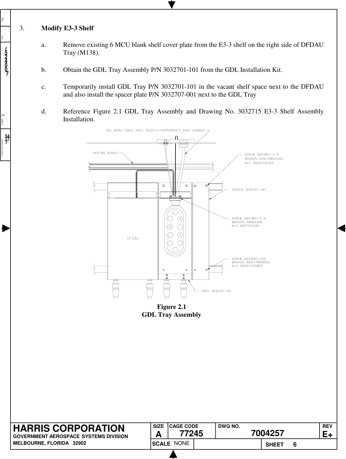 EDOCEGACONGWDHSVER6NONE7524007700425777245HARRIS CORPORATIONGOVERNMENT AEROSPACE SYSTEMS DIVISIONMELBOURNE, FLORIDA   32902REVE+SIZEACAGE CODE DWG NO.SCALE SHEET542773. Modify E3-3 Shelfa. Remove existing 6 MCU blank shelf cover plate from the E3-3 shelf on the right side of DFDAUTray (M138).b. Obtain the GDL Tray Assembly P/N 3032701-101 from the GDL Installation Kit.c. Temporarily install GDL Tray P/N 3032701-101 in the vacant shelf space next to the DFDAUand also install the spacer plate P/N 3032707-001 next to the GDL Trayd. Reference Figure 2.1 GDL Tray Assembly and Drawing No. 3032715 E3-3 Shelf AssemblyInstallation.Figure 2.1GDL Tray Assembly