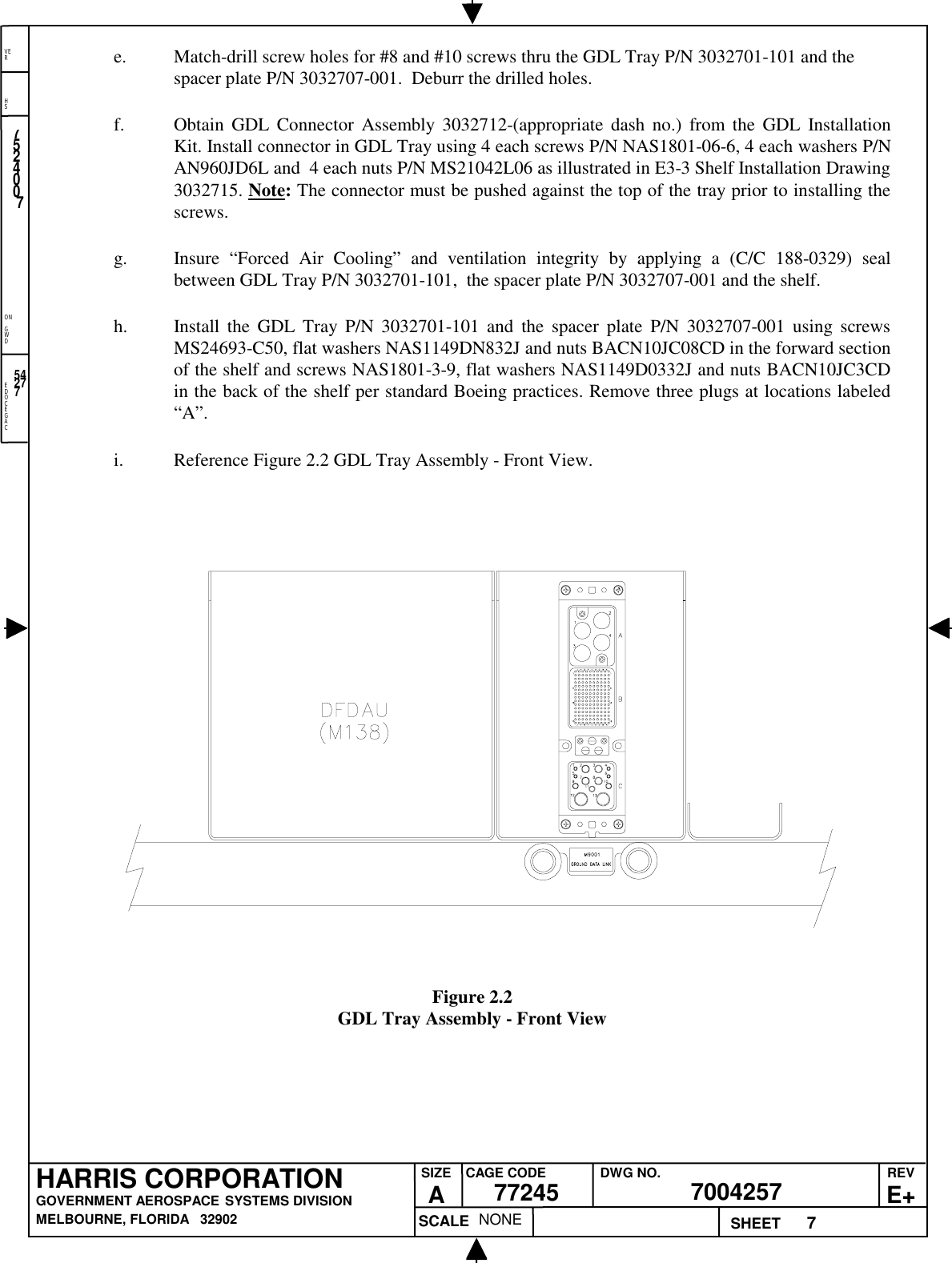 EDOCEGACONGWDHSVER7NONE7524007700425777245HARRIS CORPORATIONGOVERNMENT AEROSPACE SYSTEMS DIVISIONMELBOURNE, FLORIDA   32902REVE+SIZEACAGE CODE DWG NO.SCALE SHEET54277e. Match-drill screw holes for #8 and #10 screws thru the GDL Tray P/N 3032701-101 and thespacer plate P/N 3032707-001.  Deburr the drilled holes.f. Obtain GDL Connector Assembly 3032712-(appropriate dash no.) from the GDL InstallationKit. Install connector in GDL Tray using 4 each screws P/N NAS1801-06-6, 4 each washers P/NAN960JD6L and  4 each nuts P/N MS21042L06 as illustrated in E3-3 Shelf Installation Drawing3032715. Note: The connector must be pushed against the top of the tray prior to installing thescrews.g. Insure “Forced Air Cooling” and ventilation integrity by applying a (C/C 188-0329) sealbetween GDL Tray P/N 3032701-101,  the spacer plate P/N 3032707-001 and the shelf.h. Install the GDL Tray P/N 3032701-101 and the spacer plate P/N 3032707-001 using screwsMS24693-C50, flat washers NAS1149DN832J and nuts BACN10JC08CD in the forward sectionof the shelf and screws NAS1801-3-9, flat washers NAS1149D0332J and nuts BACN10JC3CDin the back of the shelf per standard Boeing practices. Remove three plugs at locations labeled“A”.i. Reference Figure 2.2 GDL Tray Assembly - Front View.Figure 2.2GDL Tray Assembly - Front View