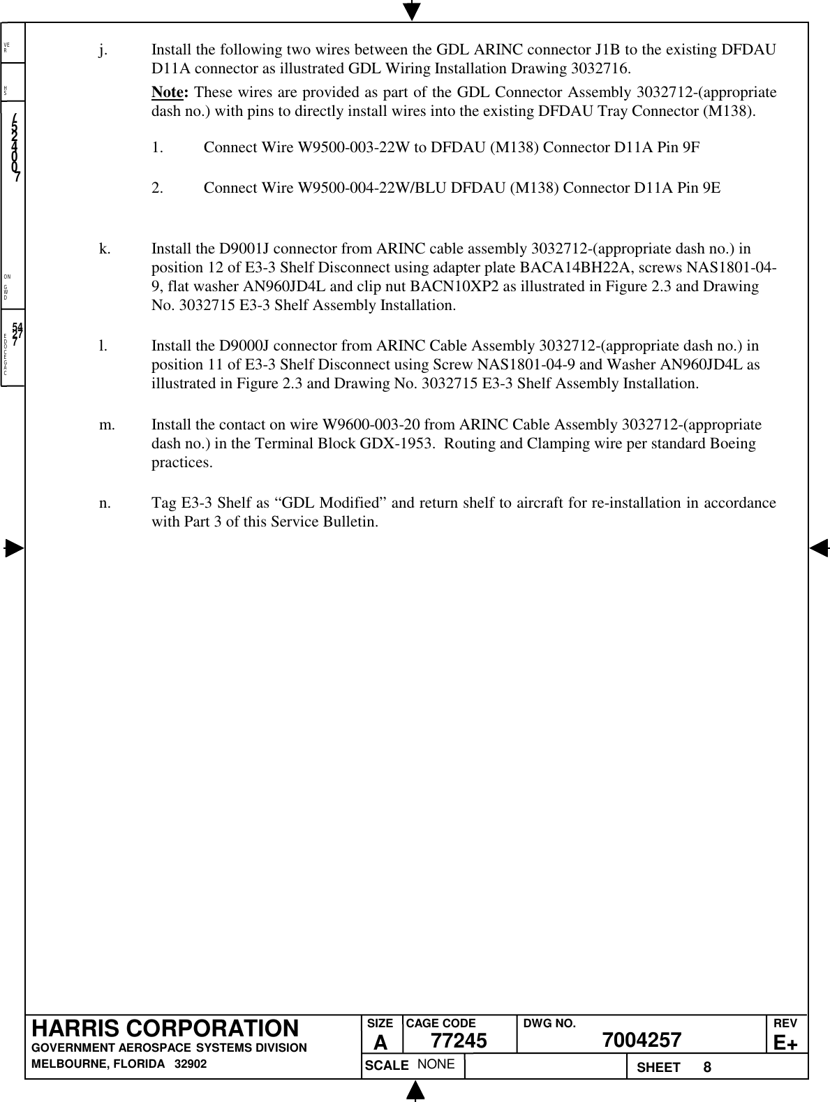 EDOCEGACONGWDHSVER8NONE7524007700425777245HARRIS CORPORATIONGOVERNMENT AEROSPACE SYSTEMS DIVISIONMELBOURNE, FLORIDA   32902REVE+SIZEACAGE CODE DWG NO.SCALE SHEET54277j. Install the following two wires between the GDL ARINC connector J1B to the existing DFDAUD11A connector as illustrated GDL Wiring Installation Drawing 3032716.Note: These wires are provided as part of the GDL Connector Assembly 3032712-(appropriatedash no.) with pins to directly install wires into the existing DFDAU Tray Connector (M138).1. Connect Wire W9500-003-22W to DFDAU (M138) Connector D11A Pin 9F2. Connect Wire W9500-004-22W/BLU DFDAU (M138) Connector D11A Pin 9Ek. Install the D9001J connector from ARINC cable assembly 3032712-(appropriate dash no.) inposition 12 of E3-3 Shelf Disconnect using adapter plate BACA14BH22A, screws NAS1801-04-9, flat washer AN960JD4L and clip nut BACN10XP2 as illustrated in Figure 2.3 and DrawingNo. 3032715 E3-3 Shelf Assembly Installation.l. Install the D9000J connector from ARINC Cable Assembly 3032712-(appropriate dash no.) inposition 11 of E3-3 Shelf Disconnect using Screw NAS1801-04-9 and Washer AN960JD4L asillustrated in Figure 2.3 and Drawing No. 3032715 E3-3 Shelf Assembly Installation.m. Install the contact on wire W9600-003-20 from ARINC Cable Assembly 3032712-(appropriatedash no.) in the Terminal Block GDX-1953.  Routing and Clamping wire per standard Boeingpractices.n. Tag E3-3 Shelf as “GDL Modified” and return shelf to aircraft for re-installation in accordancewith Part 3 of this Service Bulletin.