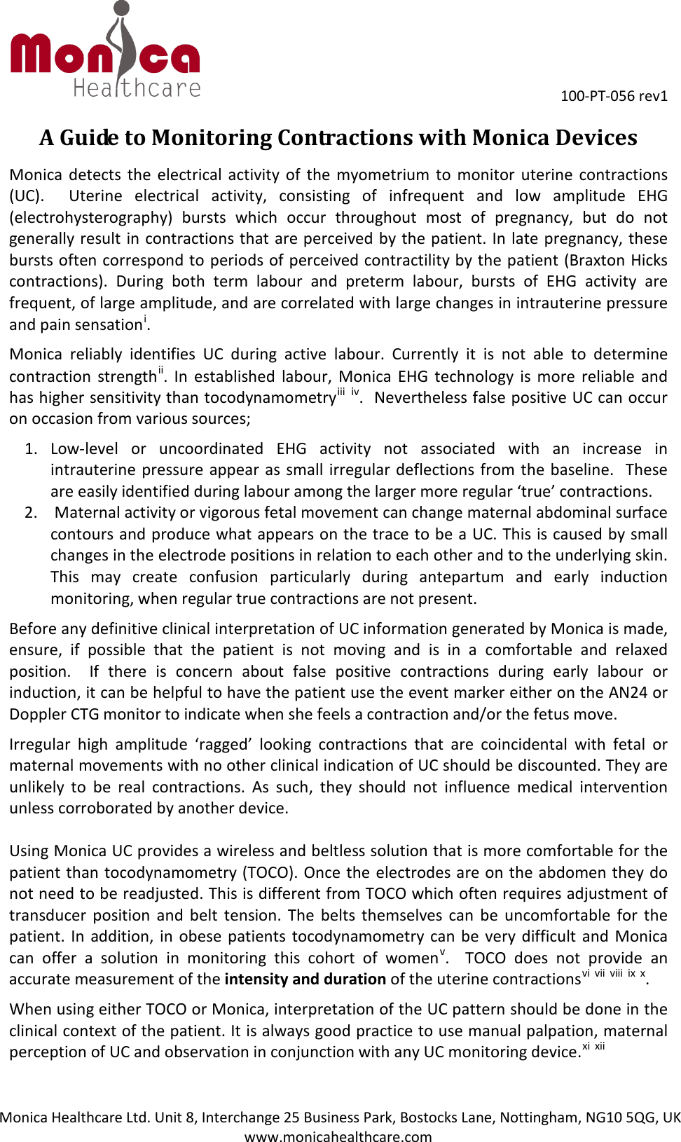 100-PT-056 rev1Monica Healthcare Ltd. Unit 8, Interchange 25 Business Park, Bostocks Lane, Nottingham, NG10 5QG, UK www.monicahealthcare.com A Guide to Monitoring Contractions with Monica Devices Monica detects the electrical activity of the myometrium to monitor uterine contractions (UC).  Uterine electrical activity, consisting of infrequent and low amplitude EHG (electrohysterography) bursts which occur throughout most of pregnancy, but do not generally result in contractions that are perceived by the patient. In late pregnancy, these bursts often correspond to periods of perceived contractility by the patient (Braxton Hicks contractions). During both term labour and preterm labour, bursts of EHG activity are frequent, of large amplitude, and are correlated with large changes in intrauterine pressure and pain sensationi. Monica reliably identifies UC during active labour. Currently it is not able to determine contraction strengthii. In established labour, Monica EHG technology is more reliable and has higher sensitivity than tocodynamometryiii iv.  Nevertheless false positive UC can occur on occasion from various sources; 1. Low-level or uncoordinated EHG activity not associated with an increase inintrauterine pressure appear as small irregular deflections from the baseline.  Theseare easily identified during labour among the larger more regular ‘true’ contractions.2. Maternal activity or vigorous fetal movement can change maternal abdominal surfacecontours and produce what appears on the trace to be a UC. This is caused by smallchanges in the electrode positions in relation to each other and to the underlying skin.This may create confusion particularly during antepartum and early inductionmonitoring, when regular true contractions are not present.Before any definitive clinical interpretation of UC information generated by Monica is made, ensure, if possible that the patient is not moving and is in a comfortable and relaxed position.  If there is concern about false positive contractions during early labour or induction, it can be helpful to have the patient use the event marker either on the AN24 or Doppler CTG monitor to indicate when she feels a contraction and/or the fetus move.  Irregular high amplitude ‘ragged’ looking contractions that are coincidental with fetal or maternal movements with no other clinical indication of UC should be discounted. They are unlikely to be real contractions. As such, they should not influence medical intervention unless corroborated by another device. Using Monica UC provides a wireless and beltless solution that is more comfortable for the patient than tocodynamometry (TOCO). Once the electrodes are on the abdomen they do not need to be readjusted. This is different from TOCO which often requires adjustment of transducer position and belt tension. The belts themselves can be uncomfortable for the patient. In addition, in obese patients  tocodynamometry can be very difficult and Monica can offer a solution in monitoring this cohort of womenv.  TOCO does not provide an accurate measurement of the intensity and duration of the uterine contractionsvi vii viii ix x. When using either TOCO or Monica, interpretation of the UC pattern should be done in the clinical context of the patient. It is always good practice to use manual palpation, maternal perception of UC and observation in conjunction with any UC monitoring device.xi xii 