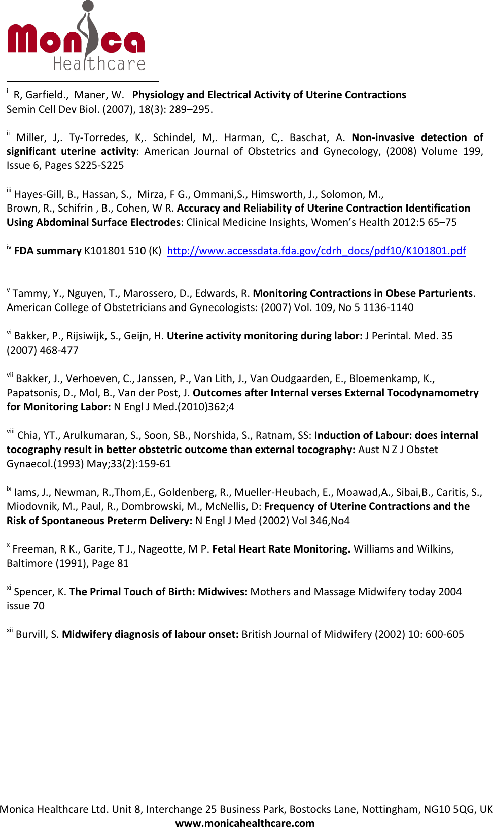 Monica Healthcare Ltd. Unit 8, Interchange 25 Business Park, Bostocks Lane, Nottingham, NG10 5QG, UK www.monicahealthcare.com i  R, Garfield.,  Maner, W.   Physiology and Electrical Activity of Uterine Contractions Semin Cell Dev Biol. (2007), 18(3): 289–295.  ii Miller, J,. Ty-Torredes, K,. Schindel, M,. Harman, C,. Baschat, A. Non-invasive detection of significant uterine activity: American Journal of Obstetrics and Gynecology, (2008) Volume 199, Issue 6, Pages S225-S225 iii Hayes-Gill, B., Hassan, S.,  Mirza, F G., Ommani,S., Himsworth, J., Solomon, M.,  Brown, R., Schifrin , B., Cohen, W R. Accuracy and Reliability of Uterine Contraction Identification Using Abdominal Surface Electrodes: Clinical Medicine Insights, Women’s Health 2012:5 65–75 iv FDA summary K101801 510 (K)  http://www.accessdata.fda.gov/cdrh_docs/pdf10/K101801.pdfv Tammy, Y., Nguyen, T., Marossero, D., Edwards, R. Monitoring Contractions in Obese Parturients. American College of Obstetricians and Gynecologists: (2007) Vol. 109, No 5 1136-1140 vi Bakker, P., Rijsiwijk, S., Geijn, H. Uterine activity monitoring during labor: J Perintal. Med. 35 (2007) 468-477 vii Bakker, J., Verhoeven, C., Janssen, P., Van Lith, J., Van Oudgaarden, E., Bloemenkamp, K., Papatsonis, D., Mol, B., Van der Post, J. Outcomes after Internal verses External Tocodynamometry for Monitoring Labor: N Engl J Med.(2010)362;4 viii Chia, YT., Arulkumaran, S., Soon, SB., Norshida, S., Ratnam, SS: Induction of Labour: does internal tocography result in better obstetric outcome than external tocography: Aust N Z J Obstet Gynaecol.(1993) May;33(2):159-61 ix Iams, J., Newman, R.,Thom,E., Goldenberg, R., Mueller-Heubach, E., Moawad,A., Sibai,B., Caritis, S., Miodovnik, M., Paul, R., Dombrowski, M., McNellis, D: Frequency of Uterine Contractions and the Risk of Spontaneous Preterm Delivery: N Engl J Med (2002) Vol 346,No4 x Freeman, R K., Garite, T J., Nageotte, M P. Fetal Heart Rate Monitoring. Williams and Wilkins, Baltimore (1991), Page 81 xi Spencer, K. The Primal Touch of Birth: Midwives: Mothers and Massage Midwifery today 2004 issue 70 xii Burvill, S. Midwifery diagnosis of labour onset: British Journal of Midwifery (2002) 10: 600-605  