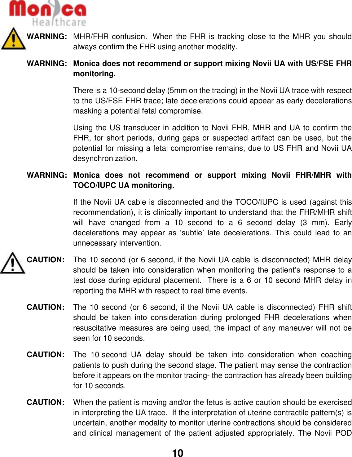   10  WARNING: MHR/FHR confusion.  When the FHR is tracking close to the MHR you should always confirm the FHR using another modality. WARNING:  Monica does not recommend or support mixing Novii UA with US/FSE FHR monitoring.  There is a 10-second delay (5mm on the tracing) in the Novii UA trace with respect to the US/FSE FHR trace; late decelerations could appear as early decelerations masking a potential fetal compromise.  Using the US transducer in addition to Novii FHR, MHR and UA to confirm the FHR, for short periods, during gaps or suspected artifact can be used, but the potential for missing a fetal compromise remains, due to US FHR and Novii UA desynchronization.  WARNING:  Monica  does  not  recommend  or  support  mixing  Novii  FHR/MHR  with TOCO/IUPC UA monitoring.    If the Novii UA cable is disconnected and the TOCO/IUPC is used (against this recommendation), it is clinically important to understand that the FHR/MHR shift will  have  changed  from  a  10  second  to  a  6  second  delay  (3  mm).  Early decelerations  may  appear  as  ‘subtle’  late  decelerations.  This  could  lead  to  an unnecessary intervention. CAUTION:  The 10 second (or 6 second, if the Novii UA cable is disconnected) MHR delay should be taken into consideration when monitoring the patient’s response to a test dose during epidural placement.  There is a 6 or 10 second MHR delay in reporting the MHR with respect to real time events. CAUTION:   The 10 second (or  6 second, if  the Novii  UA cable is  disconnected)  FHR shift should  be  taken  into  consideration  during  prolonged  FHR  decelerations  when resuscitative measures are being used, the impact of any maneuver will not be seen for 10 seconds.  CAUTION:   The  10-second  UA  delay  should  be  taken  into  consideration  when  coaching patients to push during the second stage. The patient may sense the contraction before it appears on the monitor tracing- the contraction has already been building for 10 seconds. CAUTION:   When the patient is moving and/or the fetus is active caution should be exercised in interpreting the UA trace.  If the interpretation of uterine contractile pattern(s) is uncertain, another modality to monitor uterine contractions should be considered and clinical  management  of  the patient  adjusted  appropriately.  The Novii  POD 