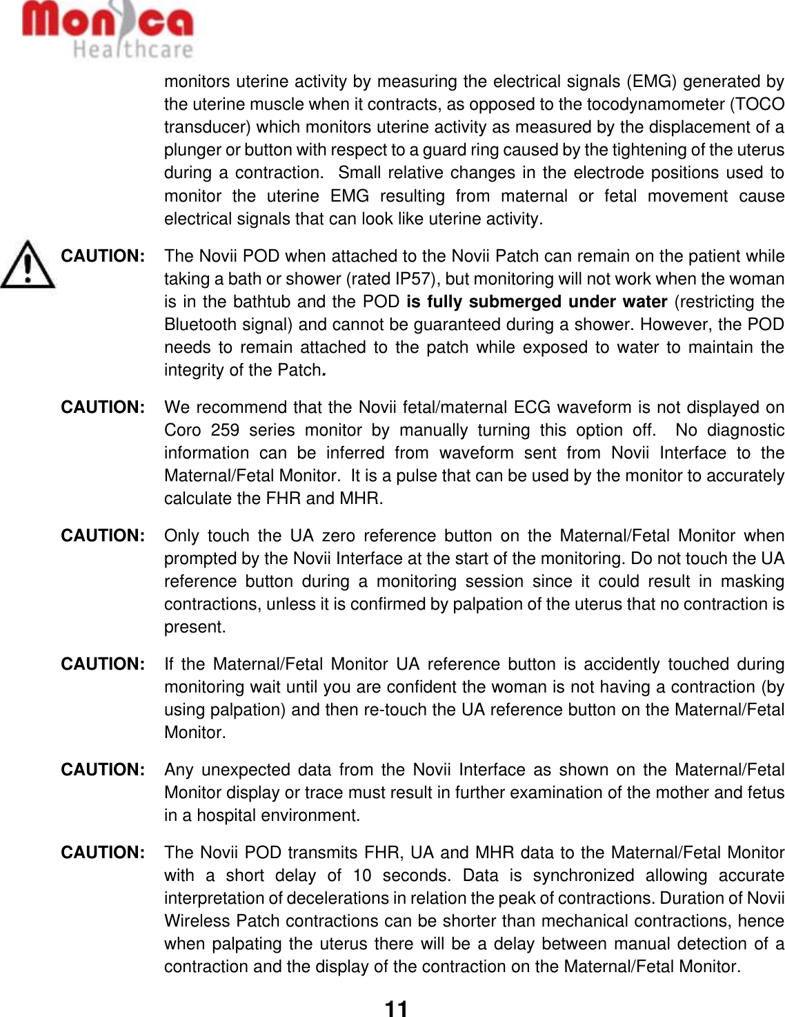   11  monitors uterine activity by measuring the electrical signals (EMG) generated by the uterine muscle when it contracts, as opposed to the tocodynamometer (TOCO transducer) which monitors uterine activity as measured by the displacement of a plunger or button with respect to a guard ring caused by the tightening of the uterus during a contraction.  Small relative changes in the electrode positions used to monitor  the  uterine  EMG  resulting  from  maternal  or  fetal  movement  cause electrical signals that can look like uterine activity.  CAUTION: The Novii POD when attached to the Novii Patch can remain on the patient while taking a bath or shower (rated IP57), but monitoring will not work when the woman is in the bathtub and the POD is fully submerged under water (restricting the Bluetooth signal) and cannot be guaranteed during a shower. However, the POD needs to  remain attached  to the  patch while exposed to  water to maintain  the integrity of the Patch. CAUTION:  We recommend that the Novii fetal/maternal ECG waveform is not displayed on Coro  259  series  monitor  by  manually  turning  this  option  off.    No  diagnostic information  can  be  inferred  from  waveform  sent  from  Novii  Interface  to  the Maternal/Fetal Monitor.  It is a pulse that can be used by the monitor to accurately calculate the FHR and MHR.  CAUTION:  Only  touch  the  UA  zero  reference  button  on  the  Maternal/Fetal  Monitor  when prompted by the Novii Interface at the start of the monitoring. Do not touch the UA reference  button  during  a  monitoring  session  since  it  could  result  in  masking contractions, unless it is confirmed by palpation of the uterus that no contraction is present. CAUTION:  If  the  Maternal/Fetal  Monitor  UA  reference  button  is  accidently  touched  during monitoring wait until you are confident the woman is not having a contraction (by using palpation) and then re-touch the UA reference button on the Maternal/Fetal Monitor. CAUTION:   Any  unexpected  data from the  Novii  Interface  as  shown  on  the  Maternal/Fetal Monitor display or trace must result in further examination of the mother and fetus in a hospital environment.  CAUTION:  The Novii POD transmits FHR, UA and MHR data to the Maternal/Fetal Monitor with  a  short  delay  of  10  seconds.  Data  is  synchronized  allowing  accurate interpretation of decelerations in relation the peak of contractions. Duration of Novii Wireless Patch contractions can be shorter than mechanical contractions, hence when palpating the uterus there will be a delay between manual detection of a contraction and the display of the contraction on the Maternal/Fetal Monitor. 