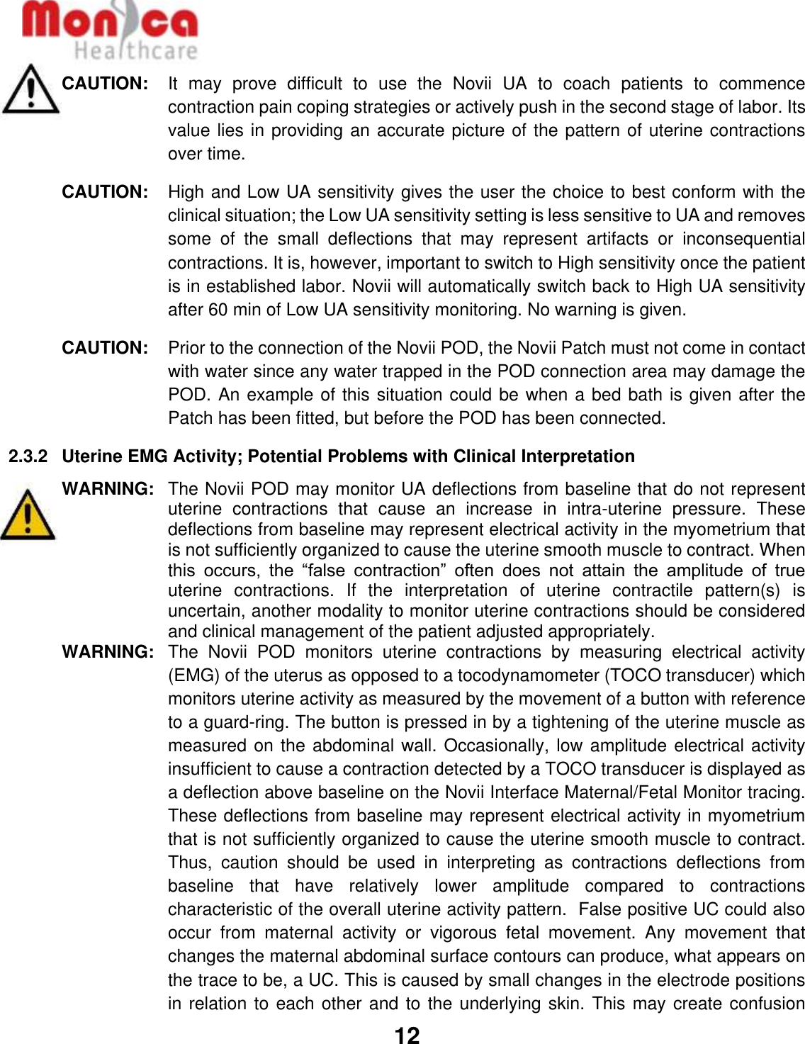   12  CAUTION:  It  may  prove  difficult  to  use  the  Novii  UA  to  coach  patients  to  commence contraction pain coping strategies or actively push in the second stage of labor. Its value lies in providing an accurate picture of the pattern of uterine contractions over time. CAUTION:  High and Low UA sensitivity gives the user the choice to best conform with the clinical situation; the Low UA sensitivity setting is less sensitive to UA and removes some  of  the  small  deflections  that  may  represent  artifacts  or  inconsequential contractions. It is, however, important to switch to High sensitivity once the patient is in established labor. Novii will automatically switch back to High UA sensitivity after 60 min of Low UA sensitivity monitoring. No warning is given. CAUTION:  Prior to the connection of the Novii POD, the Novii Patch must not come in contact with water since any water trapped in the POD connection area may damage the POD. An example of this situation could be when a bed bath is given after the Patch has been fitted, but before the POD has been connected. 2.3.2  Uterine EMG Activity; Potential Problems with Clinical Interpretation  WARNING:   The Novii POD may monitor UA deflections from baseline that do not represent uterine  contractions  that  cause  an  increase  in  intra-uterine  pressure.  These deflections from baseline may represent electrical activity in the myometrium that is not sufficiently organized to cause the uterine smooth muscle to contract. When this  occurs,  the  “false  contraction”  often  does  not  attain  the  amplitude  of  true uterine  contractions.  If  the  interpretation  of  uterine  contractile  pattern(s)  is uncertain, another modality to monitor uterine contractions should be considered and clinical management of the patient adjusted appropriately. WARNING:   The  Novii  POD  monitors  uterine  contractions  by  measuring  electrical  activity (EMG) of the uterus as opposed to a tocodynamometer (TOCO transducer) which monitors uterine activity as measured by the movement of a button with reference to a guard-ring. The button is pressed in by a tightening of the uterine muscle as measured on the abdominal wall. Occasionally, low amplitude electrical activity insufficient to cause a contraction detected by a TOCO transducer is displayed as a deflection above baseline on the Novii Interface Maternal/Fetal Monitor tracing. These deflections from baseline may represent electrical activity in myometrium that is not sufficiently organized to cause the uterine smooth muscle to contract. Thus,  caution  should  be  used  in  interpreting  as  contractions  deflections  from baseline  that  have  relatively  lower  amplitude  compared  to  contractions characteristic of the overall uterine activity pattern.  False positive UC could also occur  from  maternal  activity  or  vigorous  fetal  movement.  Any  movement  that changes the maternal abdominal surface contours can produce, what appears on the trace to be, a UC. This is caused by small changes in the electrode positions in relation to each other and to the underlying skin. This may create confusion 