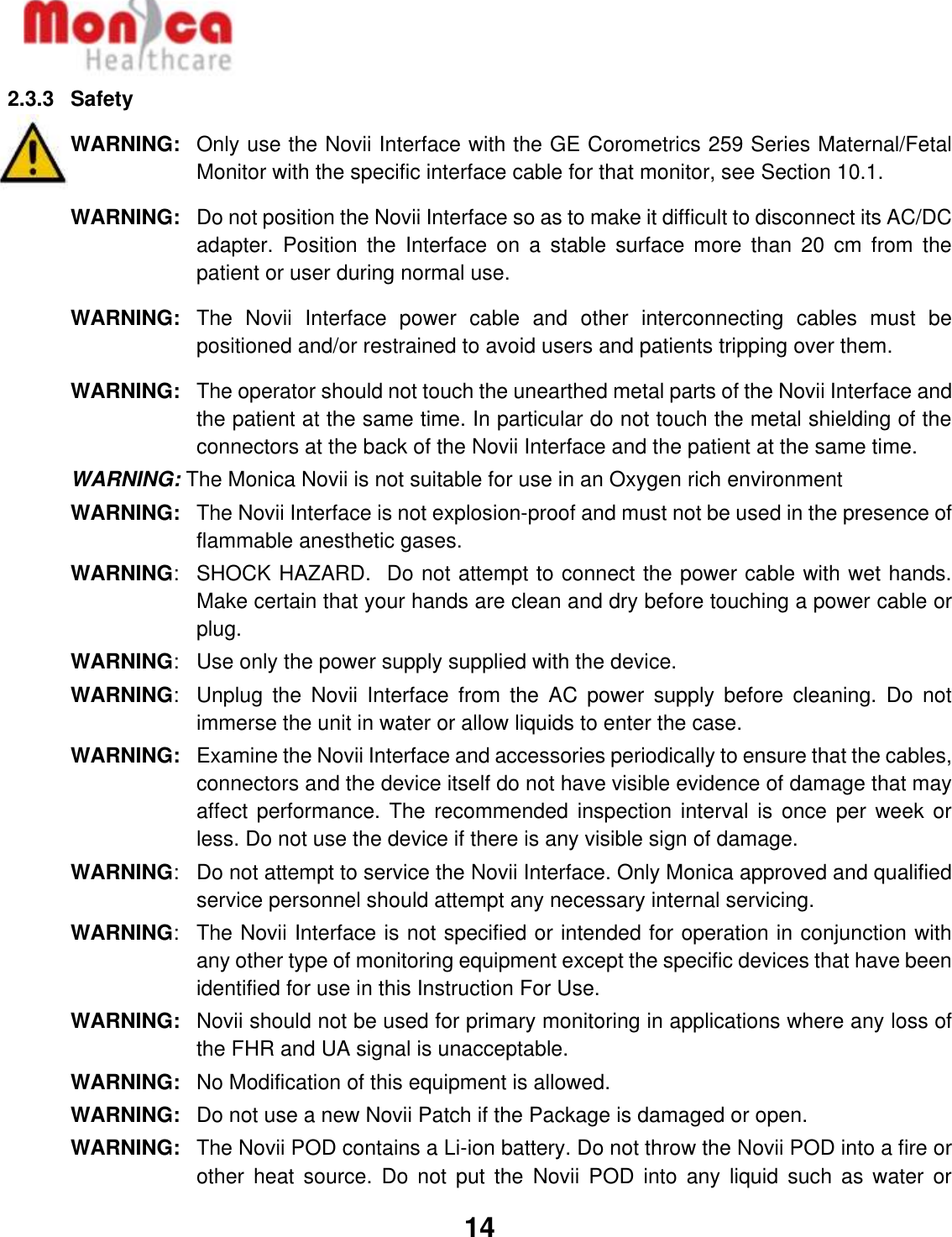   14  2.3.3  Safety WARNING:   Only use the Novii Interface with the GE Corometrics 259 Series Maternal/Fetal Monitor with the specific interface cable for that monitor, see Section 10.1. WARNING:  Do not position the Novii Interface so as to make it difficult to disconnect its AC/DC adapter.  Position  the  Interface  on  a  stable  surface  more  than  20  cm  from  the patient or user during normal use. WARNING:   The  Novii  Interface  power  cable  and  other  interconnecting  cables  must  be positioned and/or restrained to avoid users and patients tripping over them. WARNING:  The operator should not touch the unearthed metal parts of the Novii Interface and the patient at the same time. In particular do not touch the metal shielding of the connectors at the back of the Novii Interface and the patient at the same time. WARNING: The Monica Novii is not suitable for use in an Oxygen rich environment WARNING:   The Novii Interface is not explosion-proof and must not be used in the presence of flammable anesthetic gases. WARNING:   SHOCK HAZARD.  Do not attempt to connect the power cable with wet hands. Make certain that your hands are clean and dry before touching a power cable or plug. WARNING:  Use only the power supply supplied with the device. WARNING:   Unplug  the  Novii  Interface  from  the  AC  power  supply  before  cleaning.  Do  not immerse the unit in water or allow liquids to enter the case. WARNING: Examine the Novii Interface and accessories periodically to ensure that the cables, connectors and the device itself do not have visible evidence of damage that may affect performance.  The recommended  inspection interval  is once  per week  or less. Do not use the device if there is any visible sign of damage. WARNING:   Do not attempt to service the Novii Interface. Only Monica approved and qualified service personnel should attempt any necessary internal servicing. WARNING:  The Novii Interface is not specified or intended for operation in conjunction with any other type of monitoring equipment except the specific devices that have been identified for use in this Instruction For Use. WARNING:  Novii should not be used for primary monitoring in applications where any loss of the FHR and UA signal is unacceptable. WARNING:   No Modification of this equipment is allowed. WARNING:   Do not use a new Novii Patch if the Package is damaged or open. WARNING:  The Novii POD contains a Li-ion battery. Do not throw the Novii POD into a fire or other  heat  source.  Do not  put  the  Novii  POD  into  any  liquid such  as  water  or 