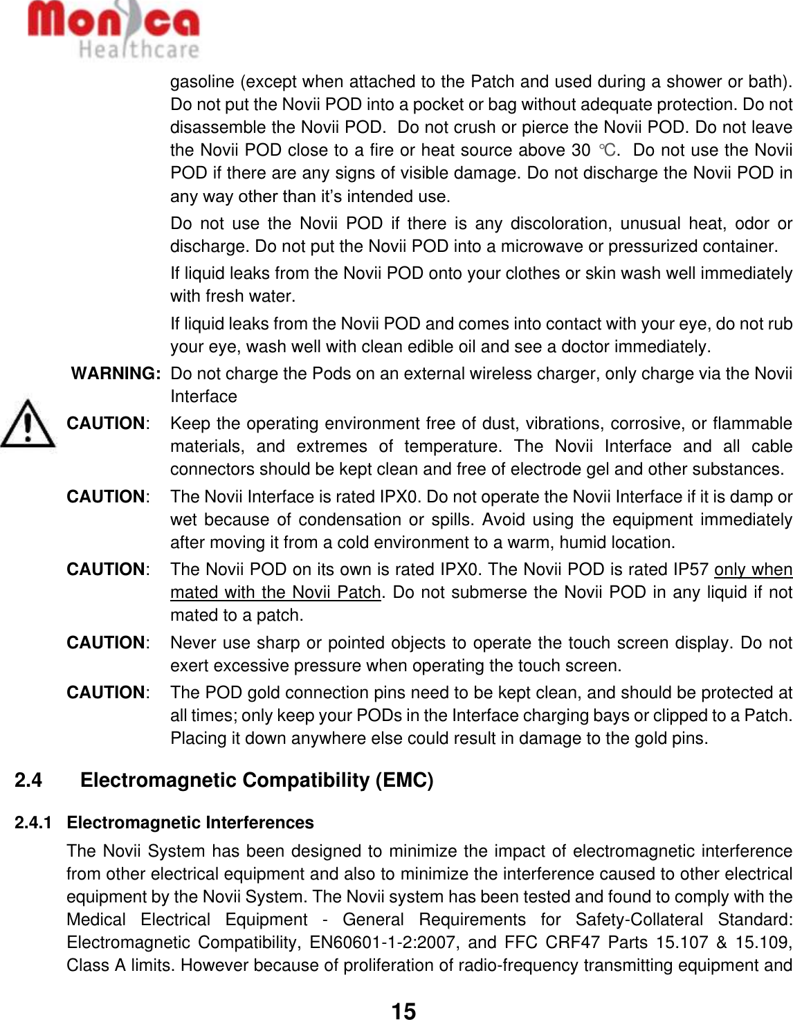   15  gasoline (except when attached to the Patch and used during a shower or bath). Do not put the Novii POD into a pocket or bag without adequate protection. Do not disassemble the Novii POD.  Do not crush or pierce the Novii POD. Do not leave the Novii POD close to a fire or heat source above 30 °C.  Do not use the Novii POD if there are any signs of visible damage. Do not discharge the Novii POD in any way other than it’s intended use.  Do  not  use  the  Novii  POD  if  there  is  any  discoloration,  unusual  heat,  odor  or discharge. Do not put the Novii POD into a microwave or pressurized container.   If liquid leaks from the Novii POD onto your clothes or skin wash well immediately with fresh water.   If liquid leaks from the Novii POD and comes into contact with your eye, do not rub your eye, wash well with clean edible oil and see a doctor immediately. WARNING:  Do not charge the Pods on an external wireless charger, only charge via the Novii Interface CAUTION:   Keep the operating environment free of dust, vibrations, corrosive, or flammable materials,  and  extremes  of  temperature.  The  Novii  Interface  and  all  cable connectors should be kept clean and free of electrode gel and other substances. CAUTION:  The Novii Interface is rated IPX0. Do not operate the Novii Interface if it is damp or wet because of  condensation or spills.  Avoid using the equipment  immediately after moving it from a cold environment to a warm, humid location. CAUTION:  The Novii POD on its own is rated IPX0. The Novii POD is rated IP57 only when mated with the Novii Patch. Do not submerse the Novii POD in any liquid if not mated to a patch. CAUTION:   Never use sharp or pointed objects to operate the touch screen display. Do not exert excessive pressure when operating the touch screen.  CAUTION:   The POD gold connection pins need to be kept clean, and should be protected at all times; only keep your PODs in the Interface charging bays or clipped to a Patch.  Placing it down anywhere else could result in damage to the gold pins.  2.4    Electromagnetic Compatibility (EMC) 2.4.1  Electromagnetic Interferences The Novii System has been designed to minimize the impact of electromagnetic interference from other electrical equipment and also to minimize the interference caused to other electrical equipment by the Novii System. The Novii system has been tested and found to comply with the Medical  Electrical  Equipment  -  General  Requirements  for  Safety-Collateral  Standard: Electromagnetic  Compatibility, EN60601-1-2:2007,  and FFC  CRF47  Parts  15.107  &amp; 15.109, Class A limits. However because of proliferation of radio-frequency transmitting equipment and 