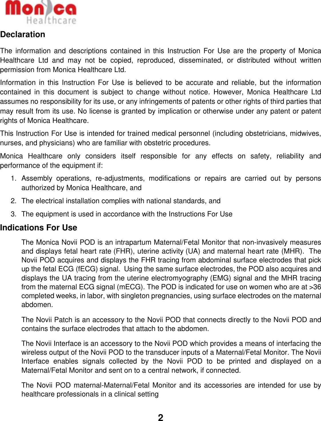   2  Declaration The  information  and  descriptions  contained  in  this  Instruction  For  Use  are  the  property  of  Monica Healthcare  Ltd  and  may  not  be  copied,  reproduced,  disseminated,  or  distributed  without  written permission from Monica Healthcare Ltd. Information  in  this  Instruction  For  Use  is  believed  to  be  accurate  and  reliable,  but  the  information contained  in  this  document  is  subject  to  change  without  notice.  However,  Monica  Healthcare  Ltd assumes no responsibility for its use, or any infringements of patents or other rights of third parties that may result from its use. No license is granted by implication or otherwise under any patent or patent rights of Monica Healthcare. This Instruction For Use is intended for trained medical personnel (including obstetricians, midwives, nurses, and physicians) who are familiar with obstetric procedures.  Monica  Healthcare  only  considers  itself  responsible  for  any  effects  on  safety,  reliability  and performance of the equipment if: 1.  Assembly  operations,  re-adjustments,  modifications  or  repairs  are  carried  out  by  persons authorized by Monica Healthcare, and 2. The electrical installation complies with national standards, and 3.  The equipment is used in accordance with the Instructions For Use Indications For Use The Monica Novii POD is an intrapartum Maternal/Fetal Monitor that non-invasively measures and displays fetal heart rate (FHR), uterine activity (UA) and maternal heart rate (MHR).  The Novii POD acquires and displays the FHR tracing from abdominal surface electrodes that pick up the fetal ECG (fECG) signal.  Using the same surface electrodes, the POD also acquires and displays the UA tracing from the uterine electromyography (EMG) signal and the MHR tracing from the maternal ECG signal (mECG). The POD is indicated for use on women who are at &gt;36 completed weeks, in labor, with singleton pregnancies, using surface electrodes on the maternal abdomen. The Novii Patch is an accessory to the Novii POD that connects directly to the Novii POD and contains the surface electrodes that attach to the abdomen. The Novii Interface is an accessory to the Novii POD which provides a means of interfacing the wireless output of the Novii POD to the transducer inputs of a Maternal/Fetal Monitor. The Novii Interface  enables  signals  collected  by  the  Novii  POD  to  be  printed  and  displayed  on  a Maternal/Fetal Monitor and sent on to a central network, if connected.  The Novii POD maternal-Maternal/Fetal Monitor and its accessories are intended for use by healthcare professionals in a clinical setting 