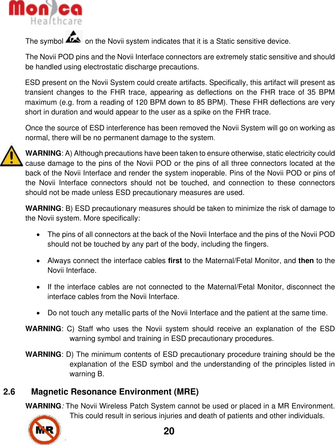   20  The symbol   on the Novii system indicates that it is a Static sensitive device. The Novii POD pins and the Novii Interface connectors are extremely static sensitive and should be handled using electrostatic discharge precautions.  ESD present on the Novii System could create artifacts. Specifically, this artifact will present as transient  changes to  the FHR  trace,  appearing as  deflections on  the  FHR trace  of  35 BPM maximum (e.g. from a reading of 120 BPM down to 85 BPM). These FHR deflections are very short in duration and would appear to the user as a spike on the FHR trace. Once the source of ESD interference has been removed the Novii System will go on working as normal, there will be no permanent damage to the system. WARNING: A) Although precautions have been taken to ensure otherwise, static electricity could cause damage to the pins of the Novii POD or the pins of all three connectors located at the back of the Novii Interface and render the system inoperable. Pins of the Novii POD or pins of the  Novii  Interface  connectors  should  not  be  touched,  and  connection  to  these  connectors should not be made unless ESD precautionary measures are used. WARNING: B) ESD precautionary measures should be taken to minimize the risk of damage to the Novii system. More specifically: •  The pins of all connectors at the back of the Novii Interface and the pins of the Novii POD should not be touched by any part of the body, including the fingers. •  Always connect the interface cables first to the Maternal/Fetal Monitor, and then to the Novii Interface. •  If the interface cables are not connected to the Maternal/Fetal Monitor, disconnect the interface cables from the Novii Interface. •  Do not touch any metallic parts of the Novii Interface and the patient at the same time. WARNING:  C)  Staff  who  uses  the  Novii  system  should  receive  an  explanation  of  the  ESD warning symbol and training in ESD precautionary procedures. WARNING: D) The minimum contents of ESD precautionary procedure training should be the explanation of the ESD symbol and the understanding of the principles listed in warning B.  2.6    Magnetic Resonance Environment (MRE) WARNING: The Novii Wireless Patch System cannot be used or placed in a MR Environment.  This could result in serious injuries and death of patients and other individuals. 