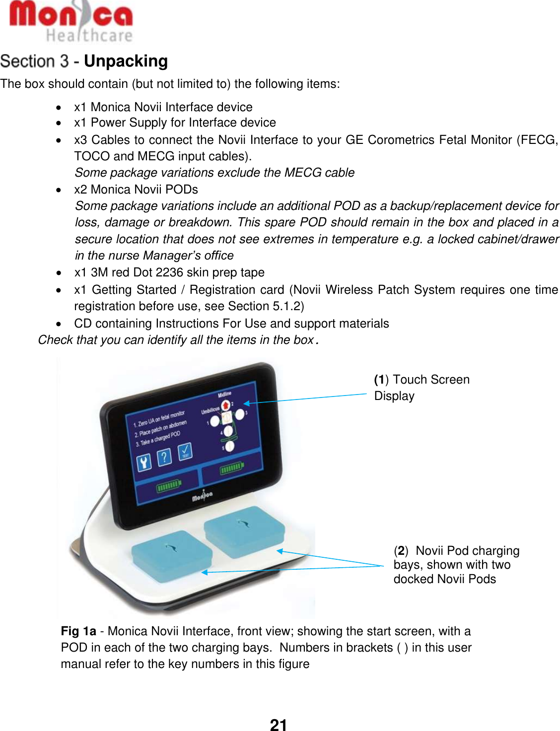   21  Unpacking The box should contain (but not limited to) the following items: •  x1 Monica Novii Interface device  •  x1 Power Supply for Interface device •  x3 Cables to connect the Novii Interface to your GE Corometrics Fetal Monitor (FECG, TOCO and MECG input cables).   Some package variations exclude the MECG cable •  x2 Monica Novii PODs  Some package variations include an additional POD as a backup/replacement device for loss, damage or breakdown. This spare POD should remain in the box and placed in a secure location that does not see extremes in temperature e.g. a locked cabinet/drawer in the nurse Manager’s office   •  x1 3M red Dot 2236 skin prep tape •  x1 Getting Started / Registration card (Novii Wireless Patch System requires one time registration before use, see Section 5.1.2) •  CD containing Instructions For Use and support materials Check that you can identify all the items in the box.                 (2)  Novii Pod charging bays, shown with two docked Novii Pods       Pods (1) Touch Screen Display Fig 1a - Monica Novii Interface, front view; showing the start screen, with a POD in each of the two charging bays.  Numbers in brackets ( ) in this user manual refer to the key numbers in this figure  