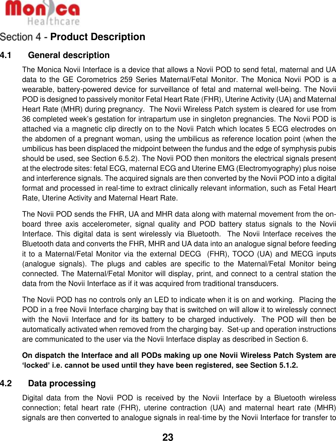   23  Product Description 4.1    General description The Monica Novii Interface is a device that allows a Novii POD to send fetal, maternal and UA data to the  GE Corometrics 259  Series Maternal/Fetal Monitor.  The Monica Novii POD is a wearable, battery-powered device for surveillance of fetal and maternal well-being. The Novii POD is designed to passively monitor Fetal Heart Rate (FHR), Uterine Activity (UA) and Maternal Heart Rate (MHR) during pregnancy.  The Novii Wireless Patch system is cleared for use from 36 completed week’s gestation for intrapartum use in singleton pregnancies. The Novii POD is attached via a magnetic clip directly on to the Novii Patch which locates 5 ECG electrodes on the abdomen of a pregnant woman, using the umbilicus as reference location point (when the umbilicus has been displaced the midpoint between the fundus and the edge of symphysis pubis should be used, see Section 6.5.2). The Novii POD then monitors the electrical signals present at the electrode sites: fetal ECG, maternal ECG and Uterine EMG (Electromyography) plus noise and interference signals. The acquired signals are then converted by the Novii POD into a digital format and processed in real-time to extract clinically relevant information, such as Fetal Heart Rate, Uterine Activity and Maternal Heart Rate. The Novii POD sends the FHR, UA and MHR data along with maternal movement from the on-board  three  axis  accelerometer,  signal  quality  and  POD  battery  status  signals  to  the  Novii Interface. This digital data is sent wirelessly via Bluetooth.  The Novii Interface receives the Bluetooth data and converts the FHR, MHR and UA data into an analogue signal before feeding it to a Maternal/Fetal Monitor via the external DECG  (FHR), TOCO (UA) and MECG inputs (analogue  signals).  The  plugs  and  cables  are  specific  to  the  Maternal/Fetal  Monitor  being connected. The Maternal/Fetal Monitor will display, print, and connect to a central station the data from the Novii Interface as if it was acquired from traditional transducers. The Novii POD has no controls only an LED to indicate when it is on and working.  Placing the POD in a free Novii Interface charging bay that is switched on will allow it to wirelessly connect with the Novii Interface and for its battery to be charged inductively.  The POD will then be automatically activated when removed from the charging bay.  Set-up and operation instructions are communicated to the user via the Novii Interface display as described in Section 6. On dispatch the Interface and all PODs making up one Novii Wireless Patch System are ‘locked’ i.e. cannot be used until they have been registered, see Section 5.1.2. 4.2    Data processing Digital  data  from  the  Novii  POD  is  received  by  the  Novii  Interface  by  a  Bluetooth  wireless connection;  fetal  heart  rate  (FHR),  uterine  contraction  (UA)  and  maternal  heart  rate  (MHR) signals are then converted to analogue signals in real-time by the Novii Interface for transfer to 