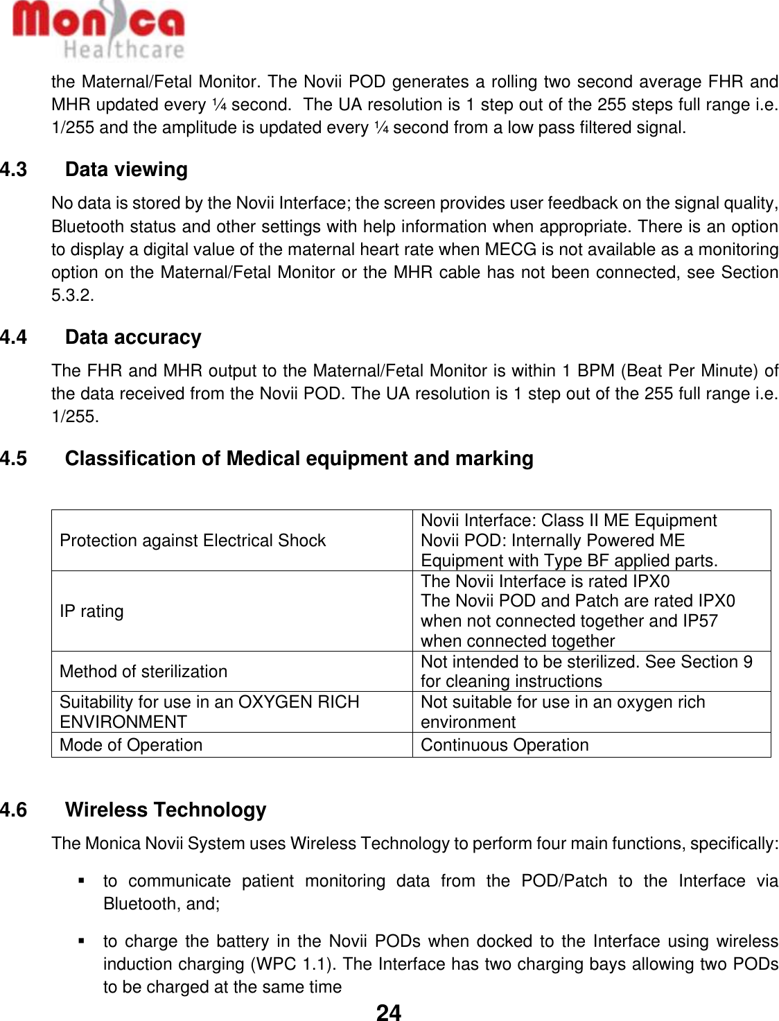   24  the Maternal/Fetal Monitor. The Novii POD generates a rolling two second average FHR and MHR updated every ¼ second.  The UA resolution is 1 step out of the 255 steps full range i.e. 1/255 and the amplitude is updated every ¼ second from a low pass filtered signal. 4.3    Data viewing No data is stored by the Novii Interface; the screen provides user feedback on the signal quality, Bluetooth status and other settings with help information when appropriate. There is an option to display a digital value of the maternal heart rate when MECG is not available as a monitoring option on the Maternal/Fetal Monitor or the MHR cable has not been connected, see Section 5.3.2. 4.4    Data accuracy The FHR and MHR output to the Maternal/Fetal Monitor is within 1 BPM (Beat Per Minute) of the data received from the Novii POD. The UA resolution is 1 step out of the 255 full range i.e. 1/255. 4.5    Classification of Medical equipment and marking  Protection against Electrical Shock Novii Interface: Class II ME Equipment Novii POD: Internally Powered ME Equipment with Type BF applied parts. IP rating The Novii Interface is rated IPX0 The Novii POD and Patch are rated IPX0 when not connected together and IP57 when connected together Method of sterilization Not intended to be sterilized. See Section 9 for cleaning instructions Suitability for use in an OXYGEN RICH ENVIRONMENT Not suitable for use in an oxygen rich environment Mode of Operation Continuous Operation  4.6    Wireless Technology The Monica Novii System uses Wireless Technology to perform four main functions, specifically: ▪  to  communicate  patient  monitoring  data  from  the  POD/Patch  to  the  Interface  via Bluetooth, and;  ▪  to charge the  battery in the  Novii PODs when docked  to the Interface  using wireless induction charging (WPC 1.1). The Interface has two charging bays allowing two PODs to be charged at the same time 