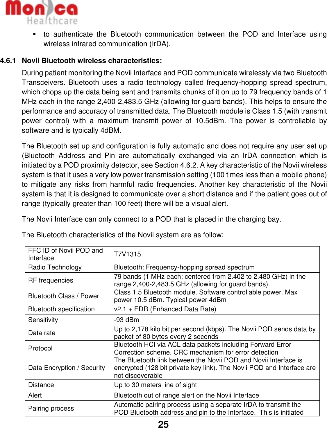   25  ▪  to  authenticate  the  Bluetooth  communication  between  the  POD  and  Interface  using wireless infrared communication (IrDA). 4.6.1  Novii Bluetooth wireless characteristics: During patient monitoring the Novii Interface and POD communicate wirelessly via two Bluetooth Transceivers. Bluetooth uses a radio technology called frequency-hopping spread spectrum, which chops up the data being sent and transmits chunks of it on up to 79 frequency bands of 1 MHz each in the range 2,400-2,483.5 GHz (allowing for guard bands). This helps to ensure the performance and accuracy of transmitted data. The Bluetooth module is Class 1.5 (with transmit power  control)  with  a  maximum  transmit  power  of  10.5dBm.  The  power  is  controllable  by software and is typically 4dBM. The Bluetooth set up and configuration is fully automatic and does not require any user set up (Bluetooth  Address  and  Pin  are  automatically  exchanged  via  an  IrDA  connection  which  is initiated by a POD proximity detector, see Section 4.6.2. A key characteristic of the Novii wireless system is that it uses a very low power transmission setting (100 times less than a mobile phone) to mitigate  any  risks from  harmful radio frequencies.  Another key  characteristic  of the  Novii system is that it is designed to communicate over a short distance and if the patient goes out of range (typically greater than 100 feet) there will be a visual alert. The Novii Interface can only connect to a POD that is placed in the charging bay. The Bluetooth characteristics of the Novii system are as follow: FFC ID of Novii POD and Interface T7V1315 Radio Technology Bluetooth: Frequency-hopping spread spectrum RF frequencies 79 bands (1 MHz each; centered from 2.402 to 2.480 GHz) in the range 2,400-2,483.5 GHz (allowing for guard bands). Bluetooth Class / Power Class 1.5 Bluetooth module. Software controllable power. Max power 10.5 dBm. Typical power 4dBm Bluetooth specification v2.1 + EDR (Enhanced Data Rate) Sensitivity  -93 dBm Data rate Up to 2,178 kilo bit per second (kbps). The Novii POD sends data by packet of 80 bytes every 2 seconds Protocol Bluetooth HCI via ACL data packets including Forward Error Correction scheme. CRC mechanism for error detection Data Encryption / Security The Bluetooth link between the Novii POD and Novii Interface is encrypted (128 bit private key link). The Novii POD and Interface are not discoverable Distance Up to 30 meters line of sight Alert Bluetooth out of range alert on the Novii Interface Pairing process Automatic pairing process using a separate IrDA to transmit the POD Bluetooth address and pin to the Interface.  This is initiated 