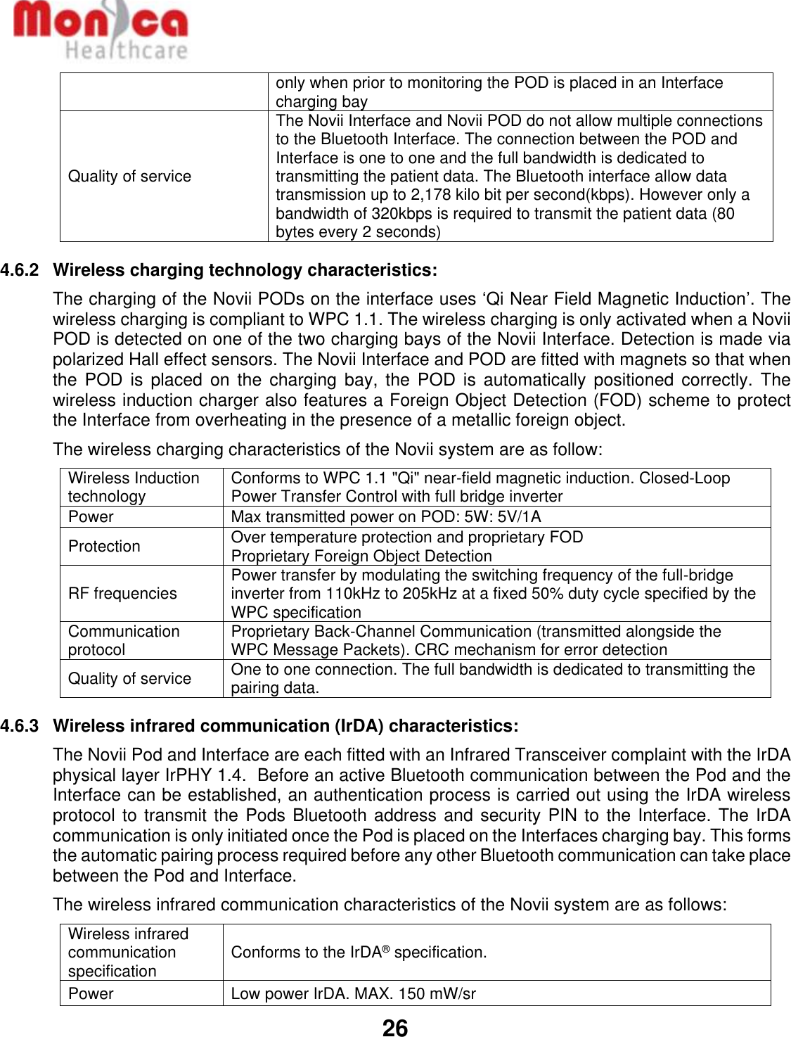   26  only when prior to monitoring the POD is placed in an Interface charging bay Quality of service The Novii Interface and Novii POD do not allow multiple connections to the Bluetooth Interface. The connection between the POD and Interface is one to one and the full bandwidth is dedicated to transmitting the patient data. The Bluetooth interface allow data transmission up to 2,178 kilo bit per second(kbps). However only a bandwidth of 320kbps is required to transmit the patient data (80 bytes every 2 seconds) 4.6.2  Wireless charging technology characteristics:  The charging of the Novii PODs on the interface uses ‘Qi Near Field Magnetic Induction’. The wireless charging is compliant to WPC 1.1. The wireless charging is only activated when a Novii POD is detected on one of the two charging bays of the Novii Interface. Detection is made via polarized Hall effect sensors. The Novii Interface and POD are fitted with magnets so that when the  POD is  placed  on  the charging  bay,  the  POD  is  automatically positioned  correctly. The wireless induction charger also features a Foreign Object Detection (FOD) scheme to protect the Interface from overheating in the presence of a metallic foreign object.  The wireless charging characteristics of the Novii system are as follow: Wireless Induction technology Conforms to WPC 1.1 &quot;Qi&quot; near-field magnetic induction. Closed-Loop Power Transfer Control with full bridge inverter Power Max transmitted power on POD: 5W: 5V/1A Protection Over temperature protection and proprietary FOD Proprietary Foreign Object Detection RF frequencies Power transfer by modulating the switching frequency of the full-bridge inverter from 110kHz to 205kHz at a fixed 50% duty cycle specified by the WPC specification Communication protocol Proprietary Back-Channel Communication (transmitted alongside the WPC Message Packets). CRC mechanism for error detection Quality of service One to one connection. The full bandwidth is dedicated to transmitting the pairing data. 4.6.3  Wireless infrared communication (IrDA) characteristics:  The Novii Pod and Interface are each fitted with an Infrared Transceiver complaint with the IrDA physical layer IrPHY 1.4.  Before an active Bluetooth communication between the Pod and the Interface can be established, an authentication process is carried out using the IrDA wireless protocol to transmit the Pods Bluetooth address and security PIN to the Interface. The IrDA communication is only initiated once the Pod is placed on the Interfaces charging bay. This forms the automatic pairing process required before any other Bluetooth communication can take place between the Pod and Interface.  The wireless infrared communication characteristics of the Novii system are as follows: Wireless infrared communication specification Conforms to the IrDA® specification. Power Low power IrDA. MAX. 150 mW/sr 